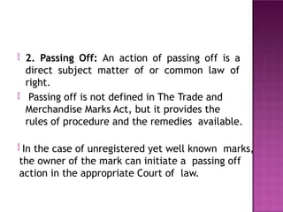 2. Passing Off: An action of passing off is a
direct subject matter of or common law of
right.
Passing off is not defined in The Trade and
Merchandise Marks Act, but it provides the
rules of procedure and the remedies available.

 In the case of unregistered yet well known marks,
the owner of the mark can initiate a passing off
action in the appropriate Court of law.
 