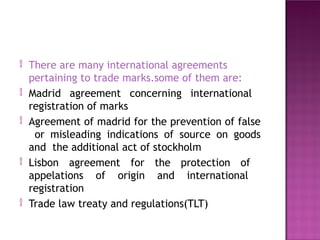  There are many international agreements
pertaining to trade marks.some of them are:
 Madrid agreement concerning international
registration of marks
Agreement of madrid for the prevention of false
or misleading indications of source on goods
and the additional act of stockholm
Lisbon agreement for the protection of
appelations of origin and international
registration
Trade law treaty and regulations(TLT)



 