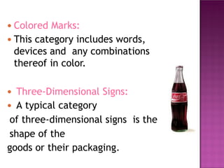 ● Colored Marks:
● This category includes words,
devices and any combinations
thereof in color.
● Three-Dimensional Signs:
● A typical category
of three-dimensional signs is the
shape of the
goods or their packaging.
 