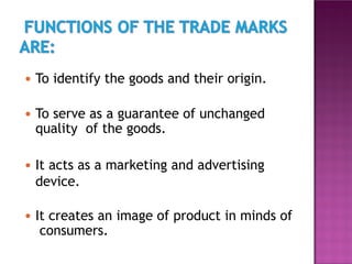 ● To identify the goods and their origin.
● To serve as a guarantee of unchanged
quality of the goods.
● It acts as a marketing and advertising
device.
● It creates an image of product in minds of
consumers.
 