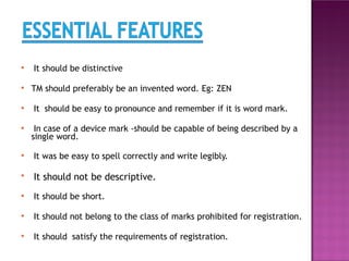 ● It should be distinctive
● TM should preferably be an invented word. Eg: ZEN
● It should be easy to pronounce and remember if it is word mark.
● In case of a device mark -should be capable of being described by a
single word.
● It was be easy to spell correctly and write legibly.
●
It should not be descriptive.
● It should be short.
● It should not belong to the class of marks prohibited for registration.
● It should satisfy the requirements of registration.
 