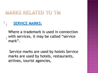 
SERVICE MARKS:

Where a trademark is used in connection
with services, it may be called “service
mark”.
Service marks are used by hotels Service
marks are used by hotels, restaurants,
airlines, tourist agencies,

 