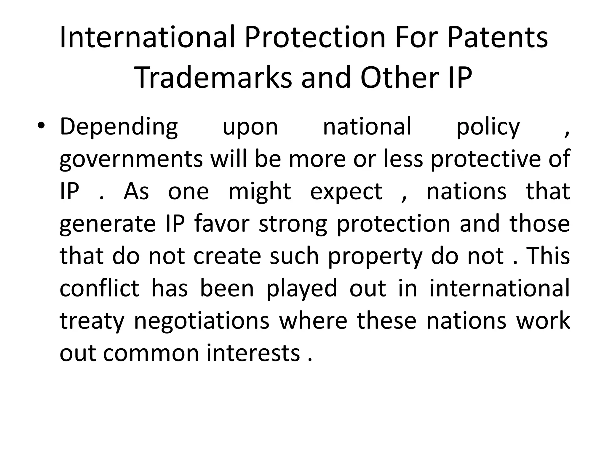 International Protection For Patents
        Trademarks and Other IP
• Depending      upon     national    policy   ,
  governments will be more or less protective of
  IP . As one might expect , nations that
  generate IP favor strong protection and those
  that do not create such property do not . This
  conflict has been played out in international
  treaty negotiations where these nations work
  out common interests .
 
