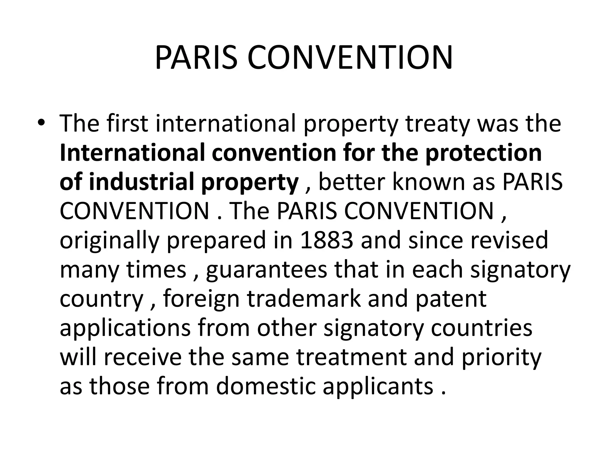 PARIS CONVENTION
• The first international property treaty was the
  International convention for the protection
  of industrial property , better known as PARIS
  CONVENTION . The PARIS CONVENTION ,
  originally prepared in 1883 and since revised
  many times , guarantees that in each signatory
  country , foreign trademark and patent
  applications from other signatory countries
  will receive the same treatment and priority
  as those from domestic applicants .
 