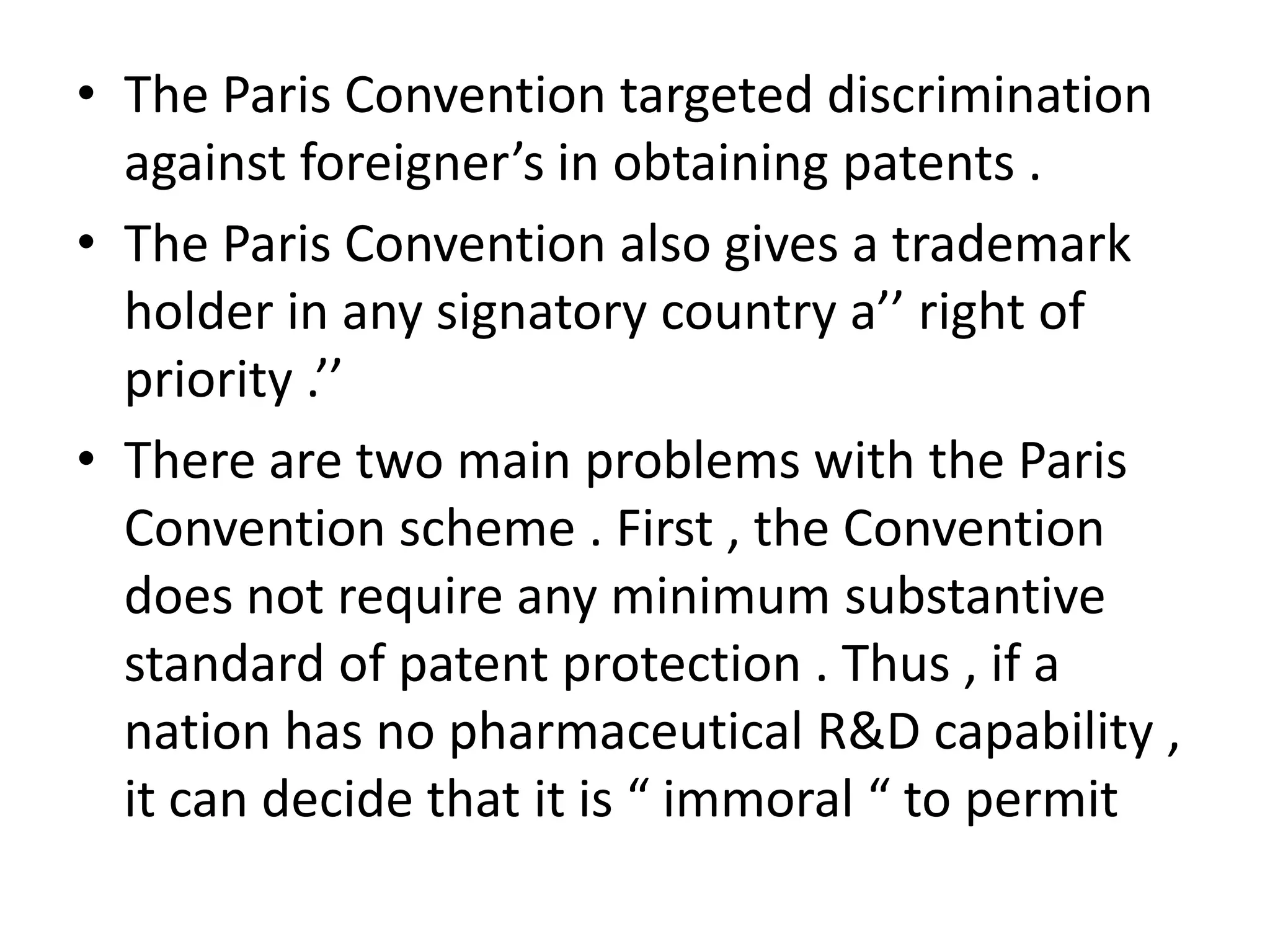 • The Paris Convention targeted discrimination
  against foreigner’s in obtaining patents .
• The Paris Convention also gives a trademark
  holder in any signatory country a’’ right of
  priority .’’
• There are two main problems with the Paris
  Convention scheme . First , the Convention
  does not require any minimum substantive
  standard of patent protection . Thus , if a
  nation has no pharmaceutical R&D capability ,
  it can decide that it is “ immoral “ to permit
 