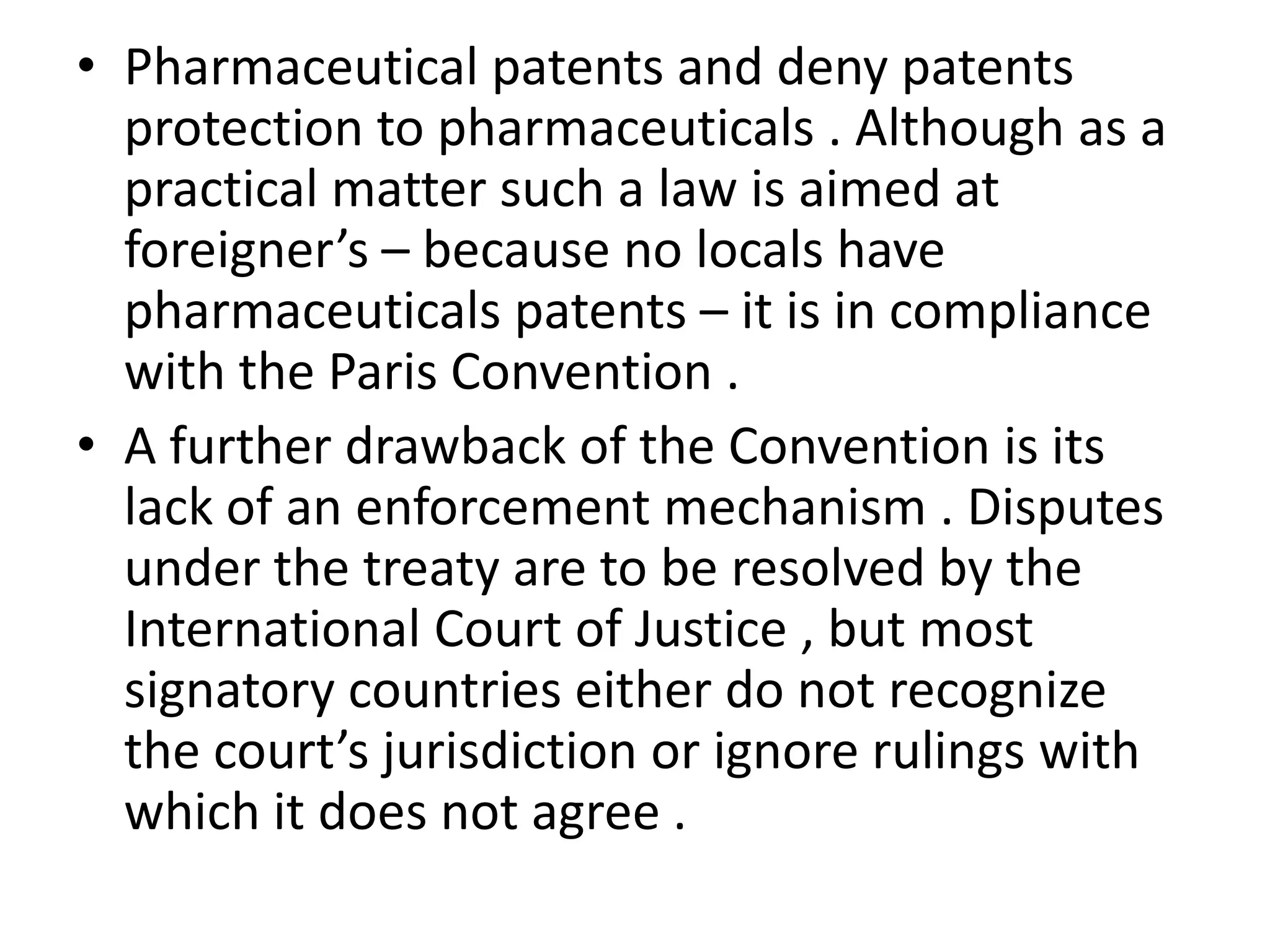 • Pharmaceutical patents and deny patents
  protection to pharmaceuticals . Although as a
  practical matter such a law is aimed at
  foreigner’s – because no locals have
  pharmaceuticals patents – it is in compliance
  with the Paris Convention .
• A further drawback of the Convention is its
  lack of an enforcement mechanism . Disputes
  under the treaty are to be resolved by the
  International Court of Justice , but most
  signatory countries either do not recognize
  the court’s jurisdiction or ignore rulings with
  which it does not agree .
 