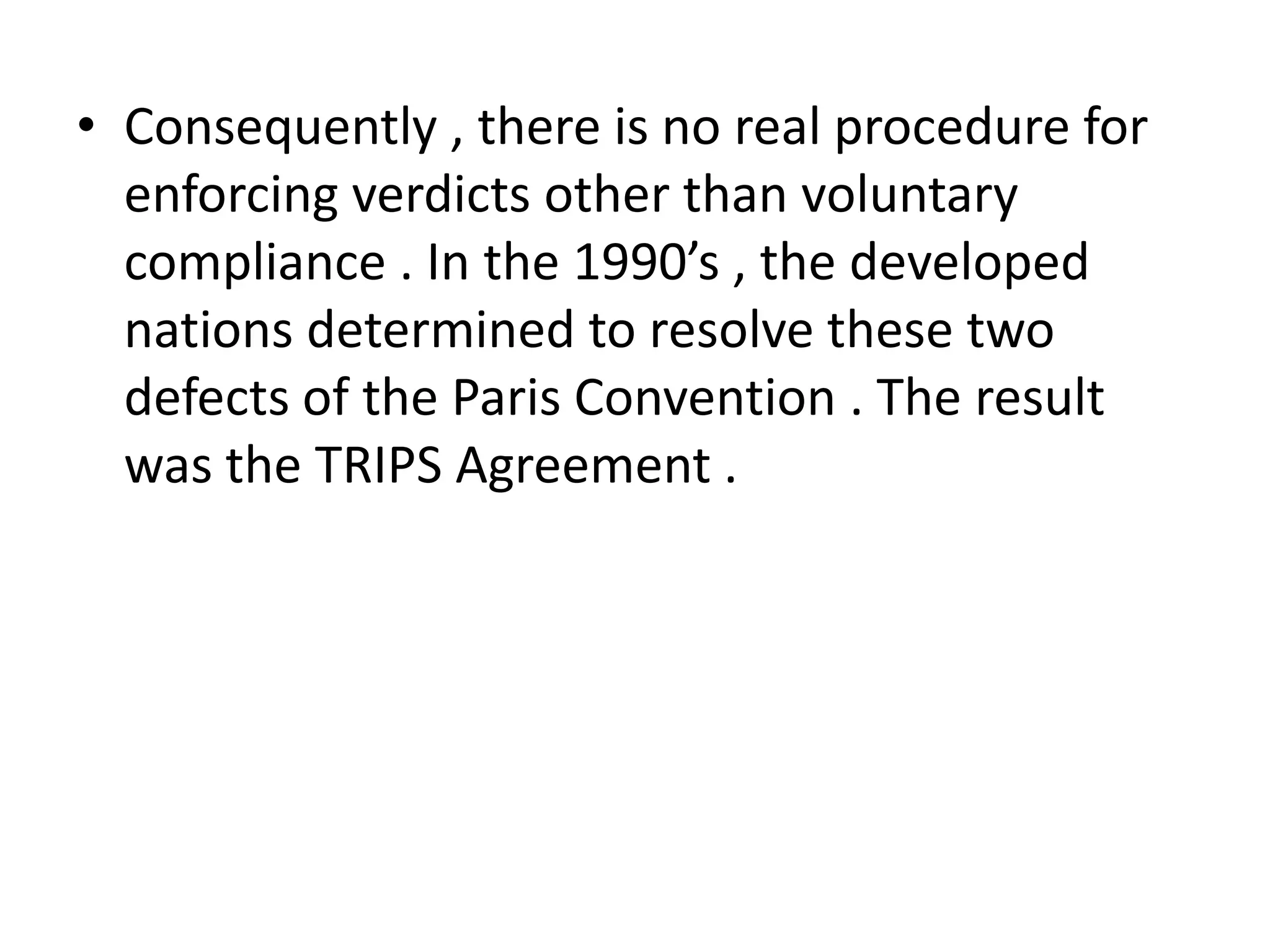 • Consequently , there is no real procedure for
  enforcing verdicts other than voluntary
  compliance . In the 1990’s , the developed
  nations determined to resolve these two
  defects of the Paris Convention . The result
  was the TRIPS Agreement .
 