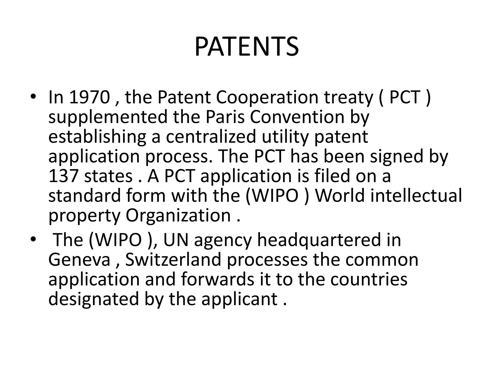 PATENTS
• In 1970 , the Patent Cooperation treaty ( PCT )
  supplemented the Paris Convention by
  establishing a centralized utility patent
  application process. The PCT has been signed by
  137 states . A PCT application is filed on a
  standard form with the (WIPO ) World intellectual
  property Organization .
• The (WIPO ), UN agency headquartered in
  Geneva , Switzerland processes the common
  application and forwards it to the countries
  designated by the applicant .
 