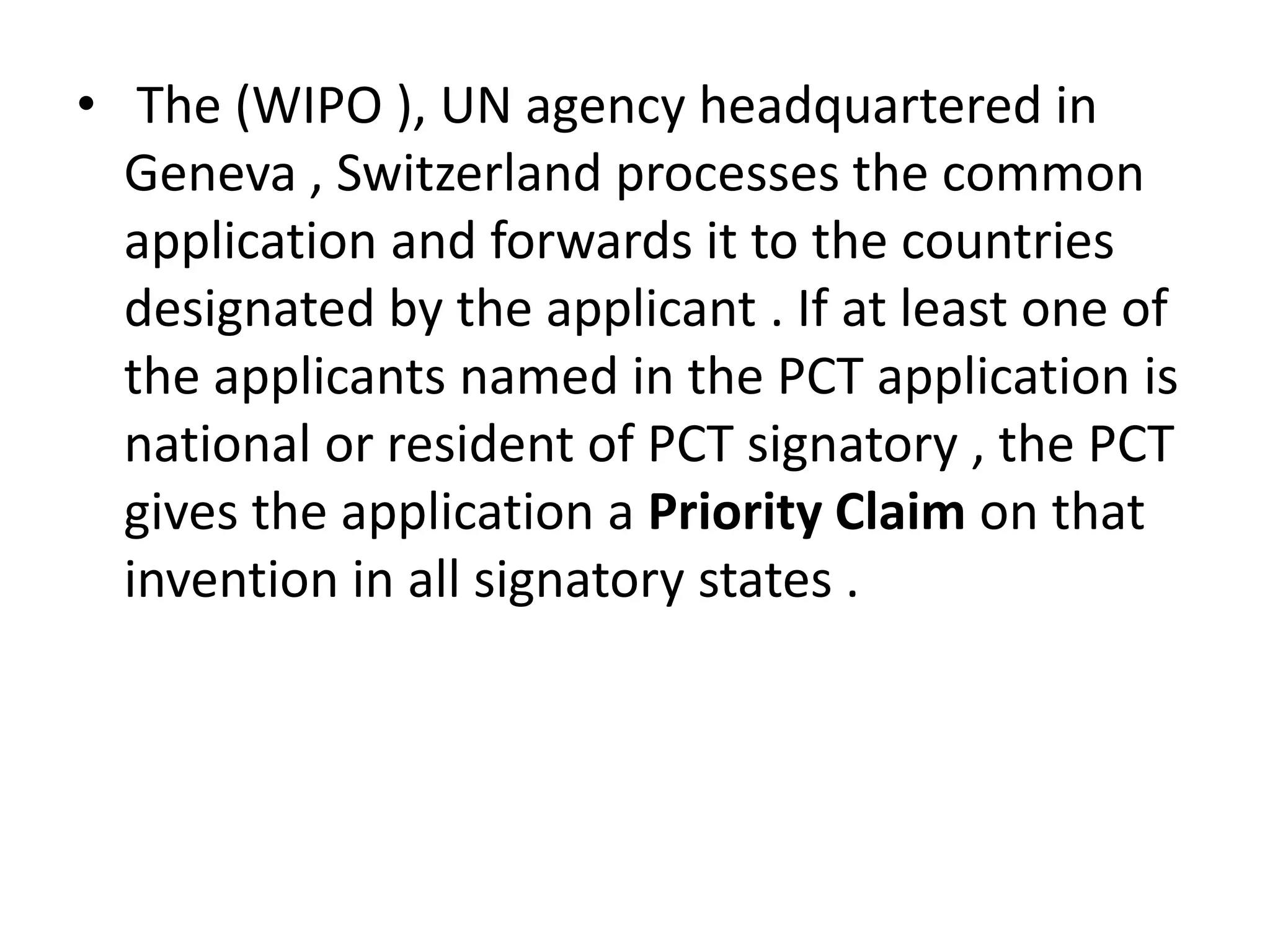 • The (WIPO ), UN agency headquartered in
  Geneva , Switzerland processes the common
  application and forwards it to the countries
  designated by the applicant . If at least one of
  the applicants named in the PCT application is
  national or resident of PCT signatory , the PCT
  gives the application a Priority Claim on that
  invention in all signatory states .
 