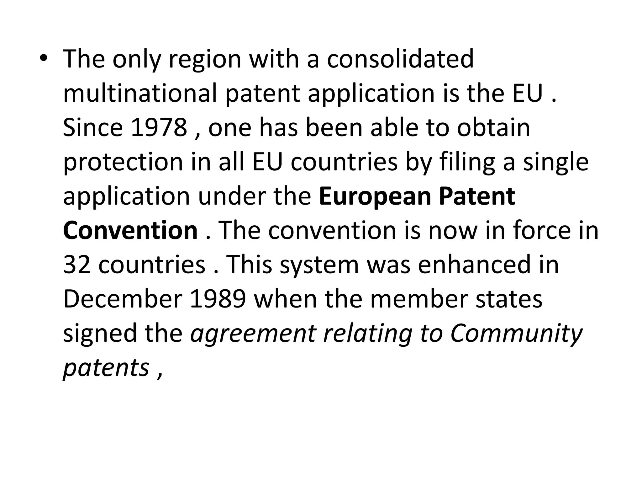 • The only region with a consolidated
  multinational patent application is the EU .
  Since 1978 , one has been able to obtain
  protection in all EU countries by filing a single
  application under the European Patent
  Convention . The convention is now in force in
  32 countries . This system was enhanced in
  December 1989 when the member states
  signed the agreement relating to Community
  patents ,
 