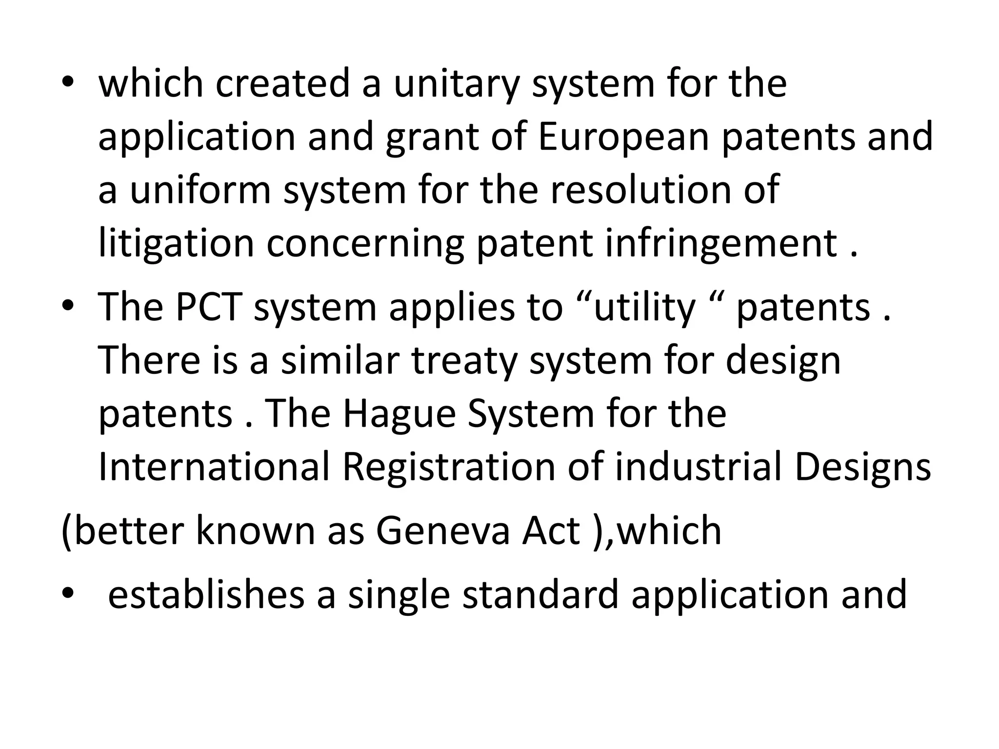 • which created a unitary system for the
  application and grant of European patents and
  a uniform system for the resolution of
  litigation concerning patent infringement .
• The PCT system applies to “utility “ patents .
  There is a similar treaty system for design
  patents . The Hague System for the
  International Registration of industrial Designs
(better known as Geneva Act ),which
• establishes a single standard application and
 