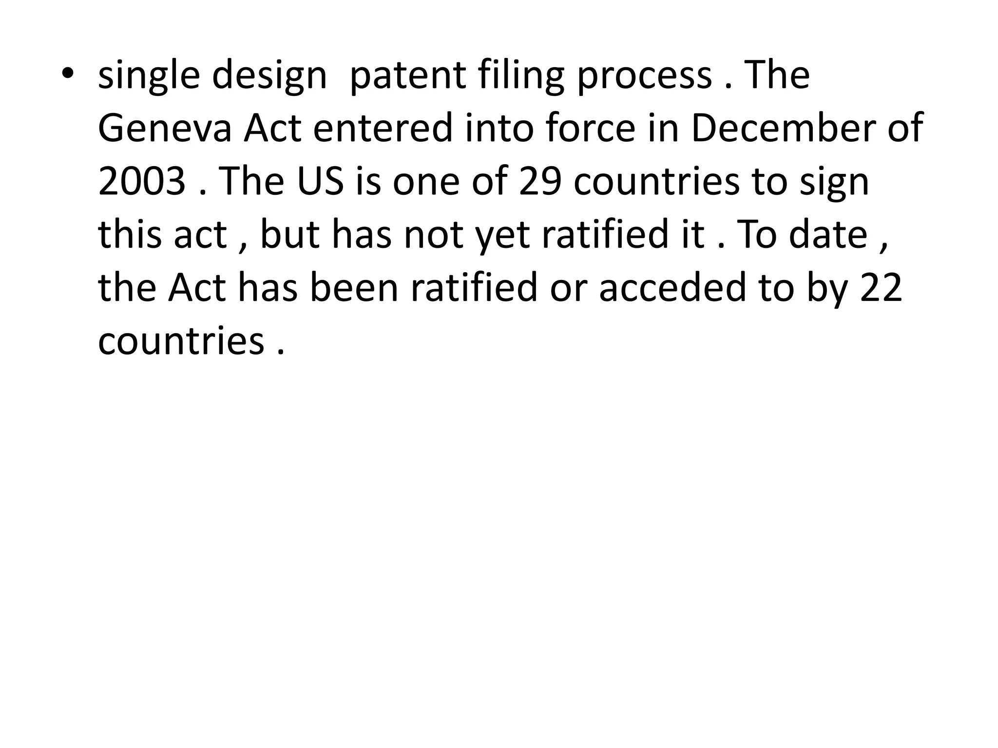 • single design patent filing process . The
  Geneva Act entered into force in December of
  2003 . The US is one of 29 countries to sign
  this act , but has not yet ratified it . To date ,
  the Act has been ratified or acceded to by 22
  countries .
 