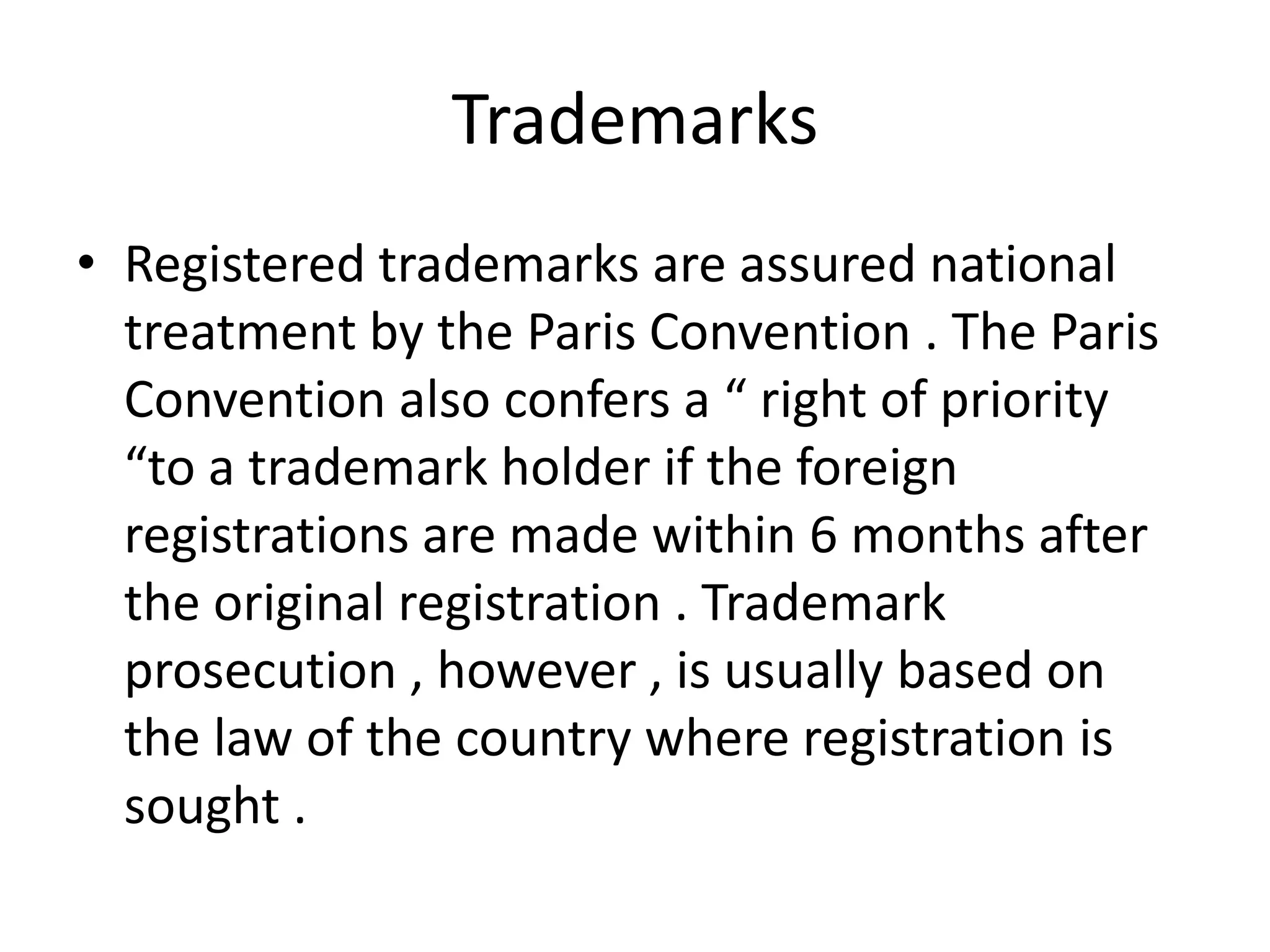 Trademarks
• Registered trademarks are assured national
  treatment by the Paris Convention . The Paris
  Convention also confers a “ right of priority
  “to a trademark holder if the foreign
  registrations are made within 6 months after
  the original registration . Trademark
  prosecution , however , is usually based on
  the law of the country where registration is
  sought .
 