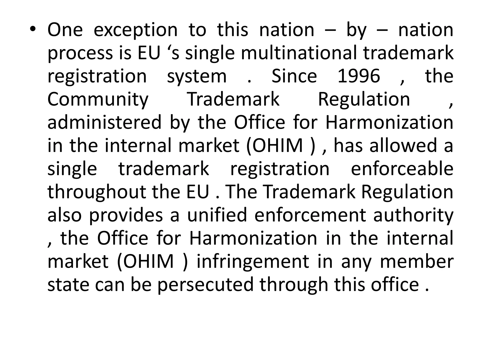 • One exception to this nation – by – nation
  process is EU ‘s single multinational trademark
  registration system . Since 1996 , the
  Community        Trademark       Regulation   ,
  administered by the Office for Harmonization
  in the internal market (OHIM ) , has allowed a
  single trademark registration enforceable
  throughout the EU . The Trademark Regulation
  also provides a unified enforcement authority
  , the Office for Harmonization in the internal
  market (OHIM ) infringement in any member
  state can be persecuted through this office .
 