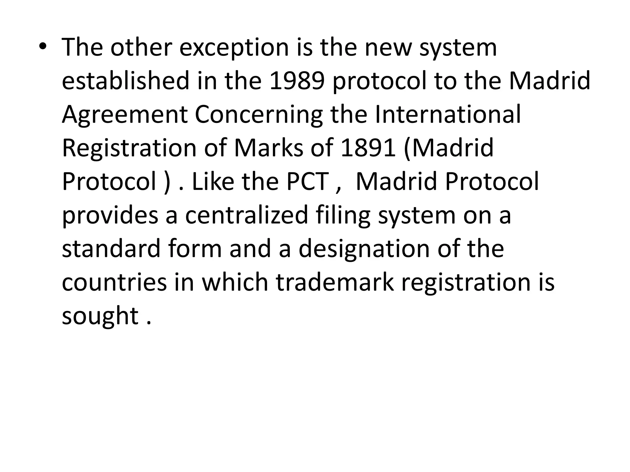 • The other exception is the new system
  established in the 1989 protocol to the Madrid
  Agreement Concerning the International
  Registration of Marks of 1891 (Madrid
  Protocol ) . Like the PCT , Madrid Protocol
  provides a centralized filing system on a
  standard form and a designation of the
  countries in which trademark registration is
  sought .
 