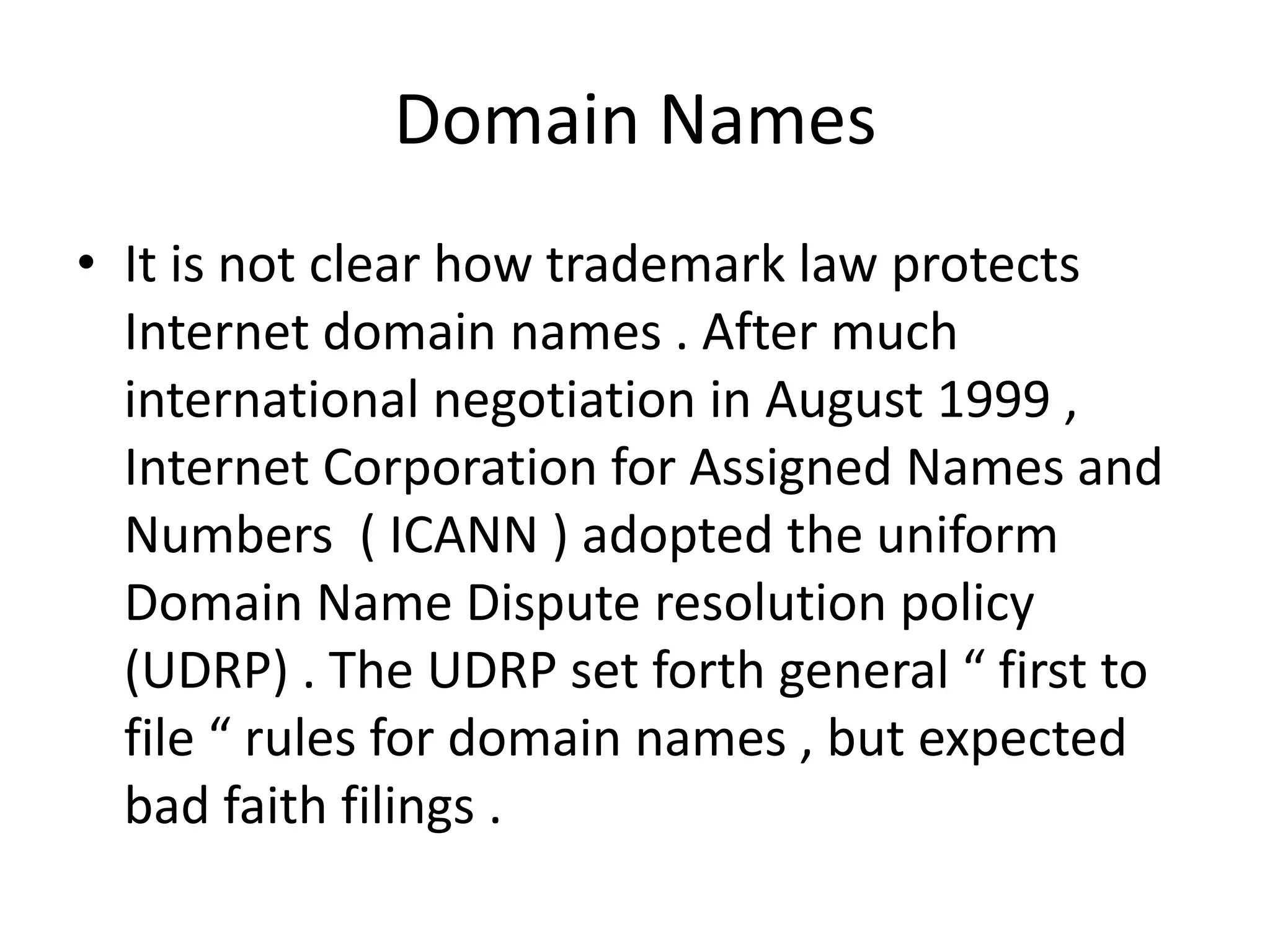 Domain Names
• It is not clear how trademark law protects
  Internet domain names . After much
  international negotiation in August 1999 ,
  Internet Corporation for Assigned Names and
  Numbers ( ICANN ) adopted the uniform
  Domain Name Dispute resolution policy
  (UDRP) . The UDRP set forth general “ first to
  file “ rules for domain names , but expected
  bad faith filings .
 