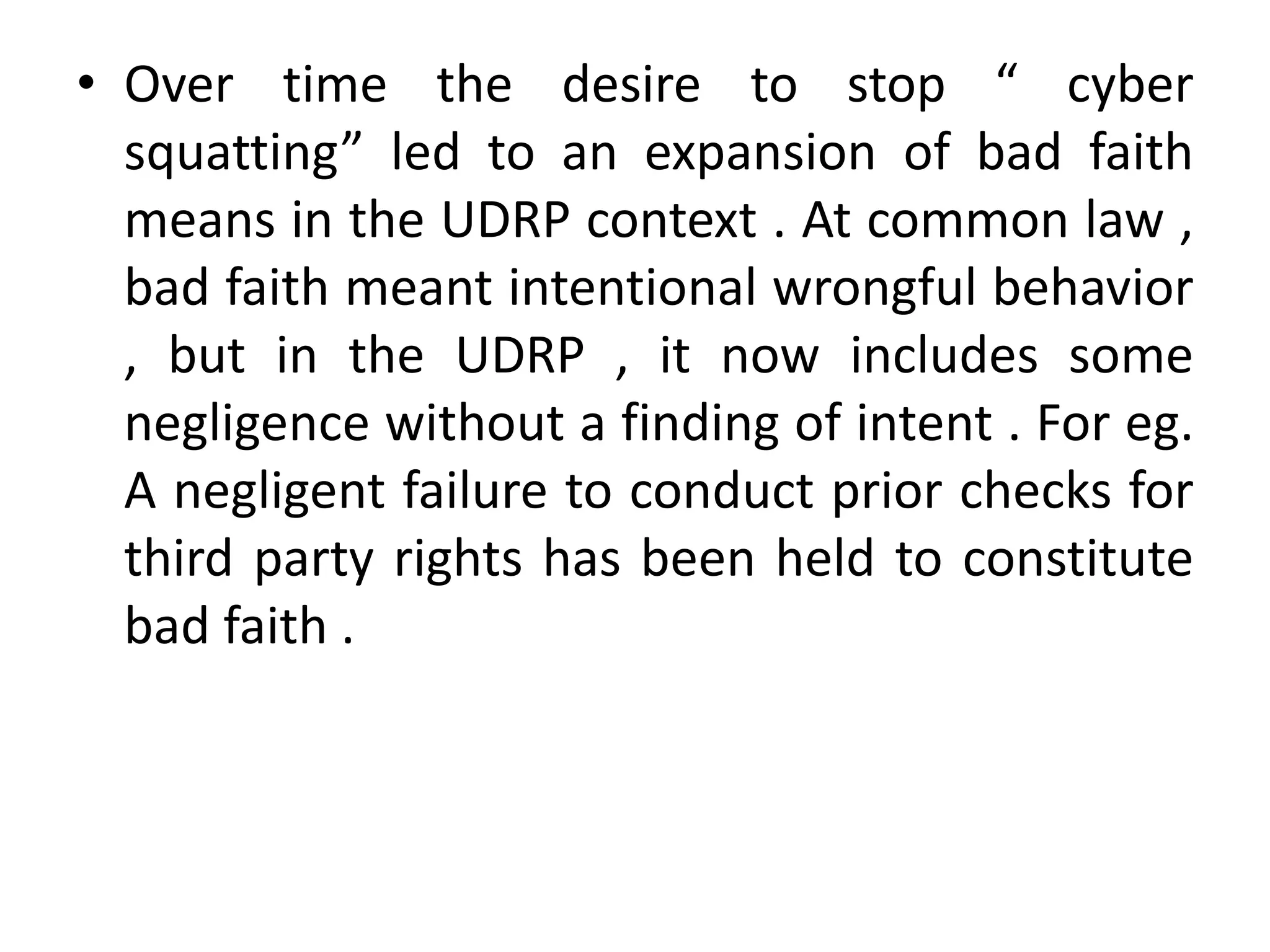 • Over time the desire to stop “ cyber
  squatting” led to an expansion of bad faith
  means in the UDRP context . At common law ,
  bad faith meant intentional wrongful behavior
  , but in the UDRP , it now includes some
  negligence without a finding of intent . For eg.
  A negligent failure to conduct prior checks for
  third party rights has been held to constitute
  bad faith .
 