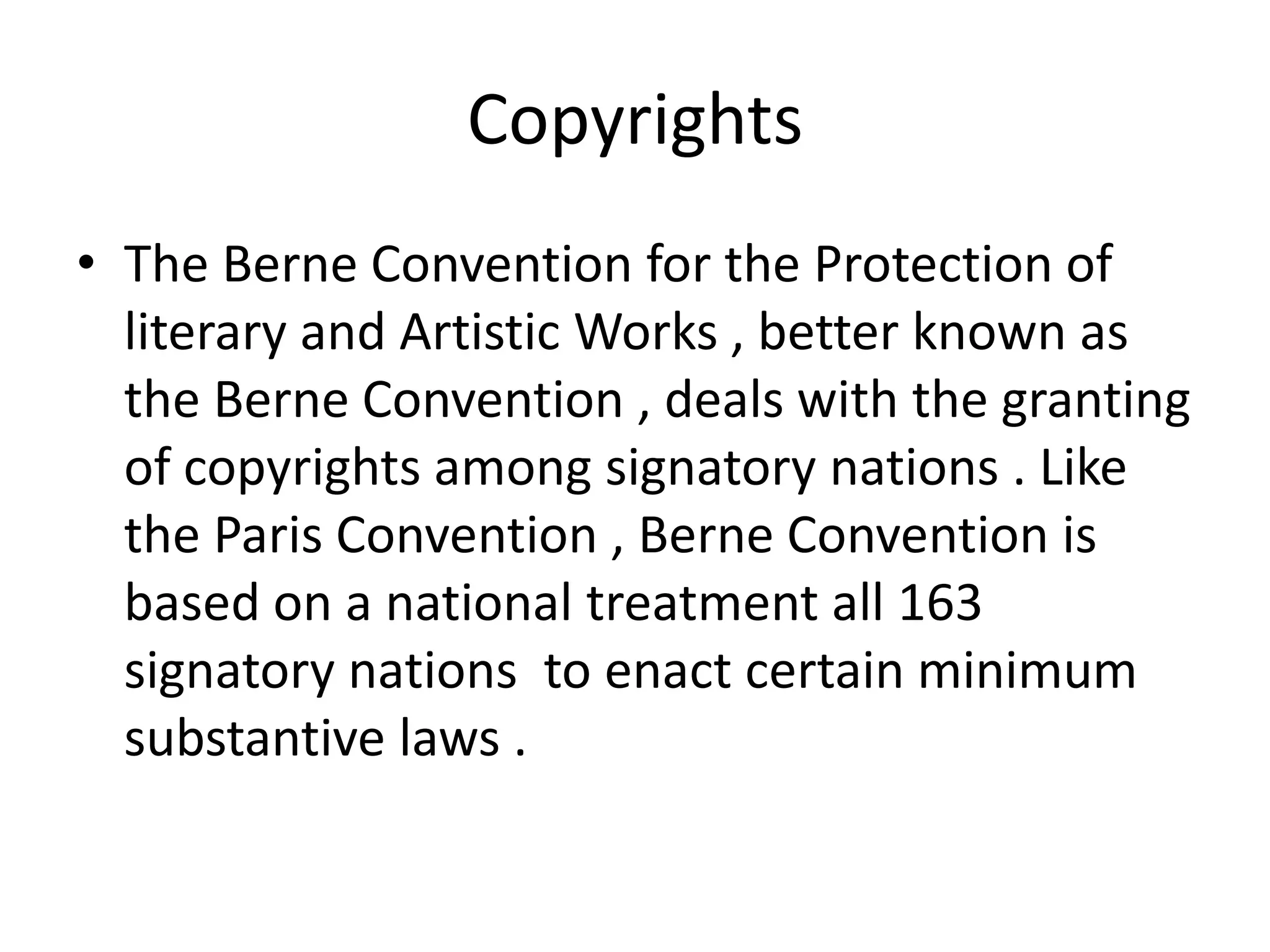 Copyrights
• The Berne Convention for the Protection of
  literary and Artistic Works , better known as
  the Berne Convention , deals with the granting
  of copyrights among signatory nations . Like
  the Paris Convention , Berne Convention is
  based on a national treatment all 163
  signatory nations to enact certain minimum
  substantive laws .
 
