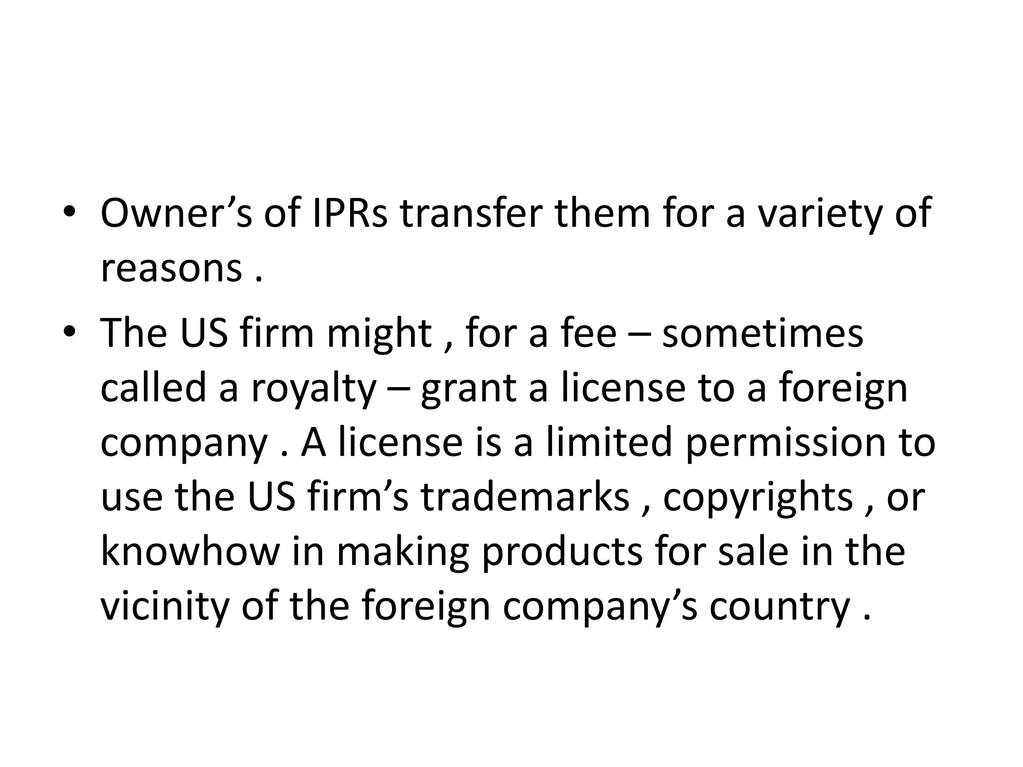 • Owner’s of IPRs transfer them for a variety of
  reasons .
• The US firm might , for a fee – sometimes
  called a royalty – grant a license to a foreign
  company . A license is a limited permission to
  use the US firm’s trademarks , copyrights , or
  knowhow in making products for sale in the
  vicinity of the foreign company’s country .
 