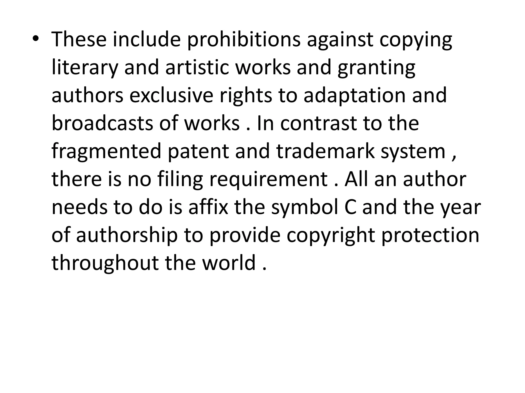 • These include prohibitions against copying
  literary and artistic works and granting
  authors exclusive rights to adaptation and
  broadcasts of works . In contrast to the
  fragmented patent and trademark system ,
  there is no filing requirement . All an author
  needs to do is affix the symbol C and the year
  of authorship to provide copyright protection
  throughout the world .
 