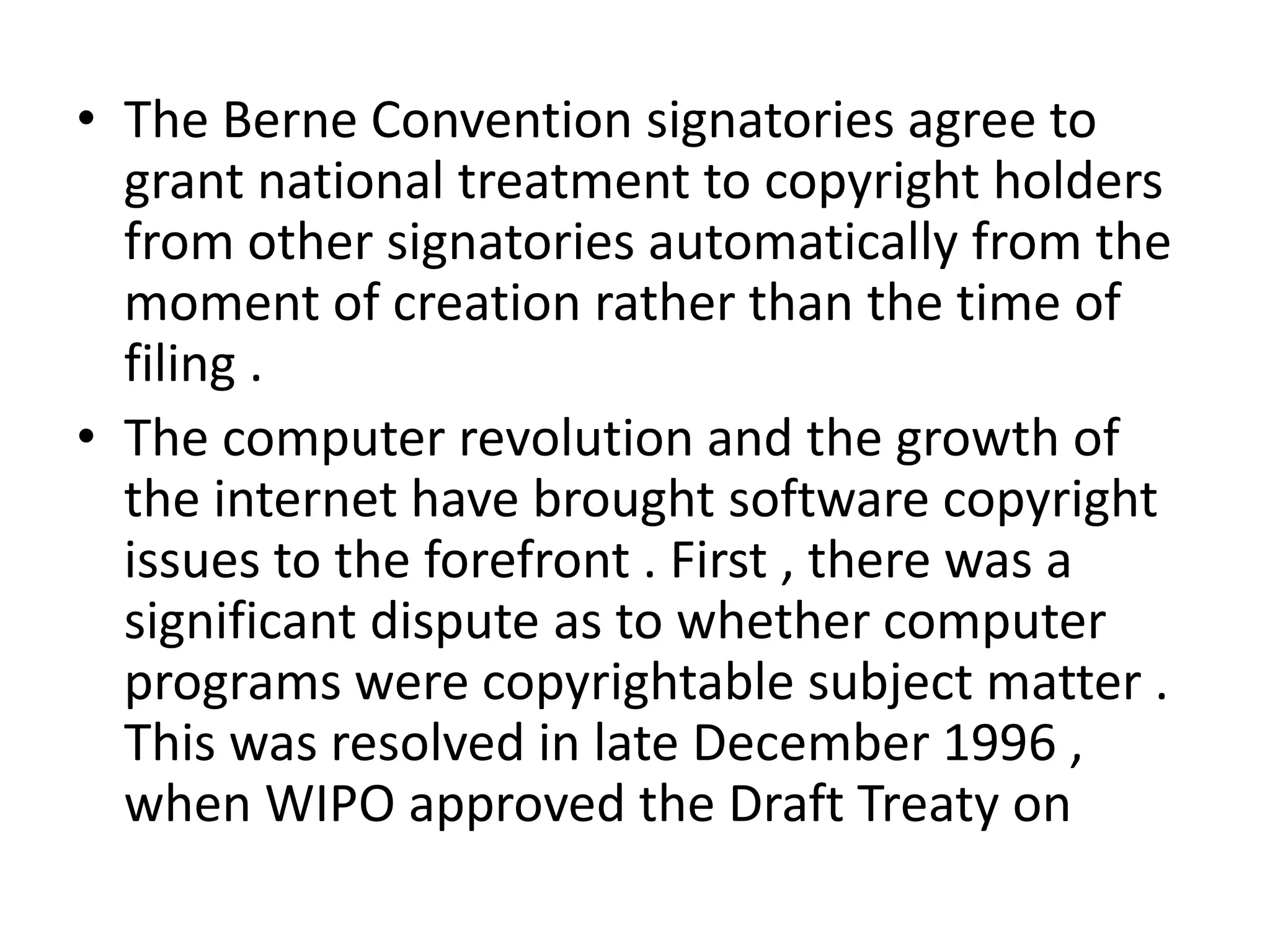 • The Berne Convention signatories agree to
  grant national treatment to copyright holders
  from other signatories automatically from the
  moment of creation rather than the time of
  filing .
• The computer revolution and the growth of
  the internet have brought software copyright
  issues to the forefront . First , there was a
  significant dispute as to whether computer
  programs were copyrightable subject matter .
  This was resolved in late December 1996 ,
  when WIPO approved the Draft Treaty on
 