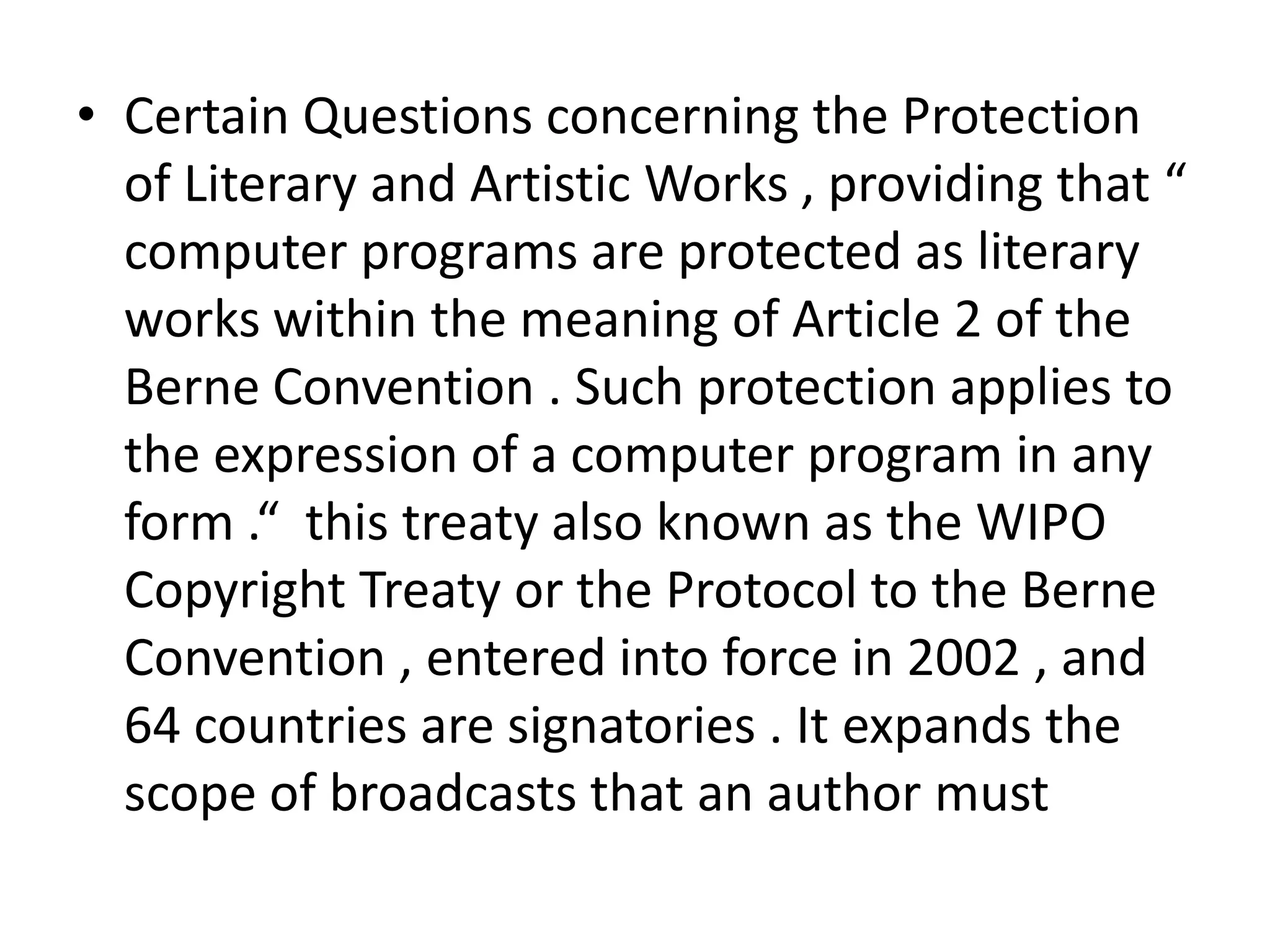• Certain Questions concerning the Protection
  of Literary and Artistic Works , providing that “
  computer programs are protected as literary
  works within the meaning of Article 2 of the
  Berne Convention . Such protection applies to
  the expression of a computer program in any
  form .“ this treaty also known as the WIPO
  Copyright Treaty or the Protocol to the Berne
  Convention , entered into force in 2002 , and
  64 countries are signatories . It expands the
  scope of broadcasts that an author must
 