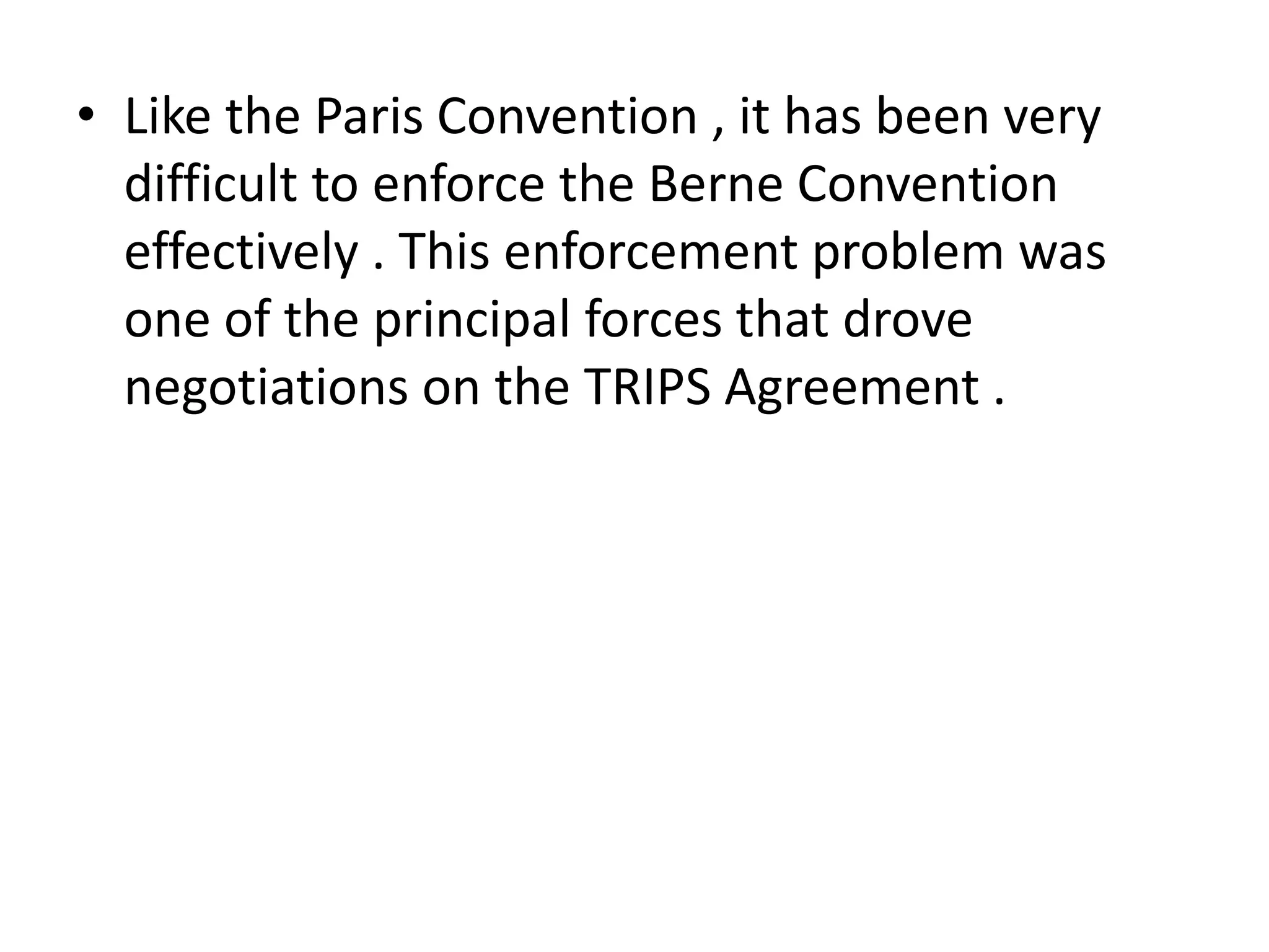 • Like the Paris Convention , it has been very
  difficult to enforce the Berne Convention
  effectively . This enforcement problem was
  one of the principal forces that drove
  negotiations on the TRIPS Agreement .
 