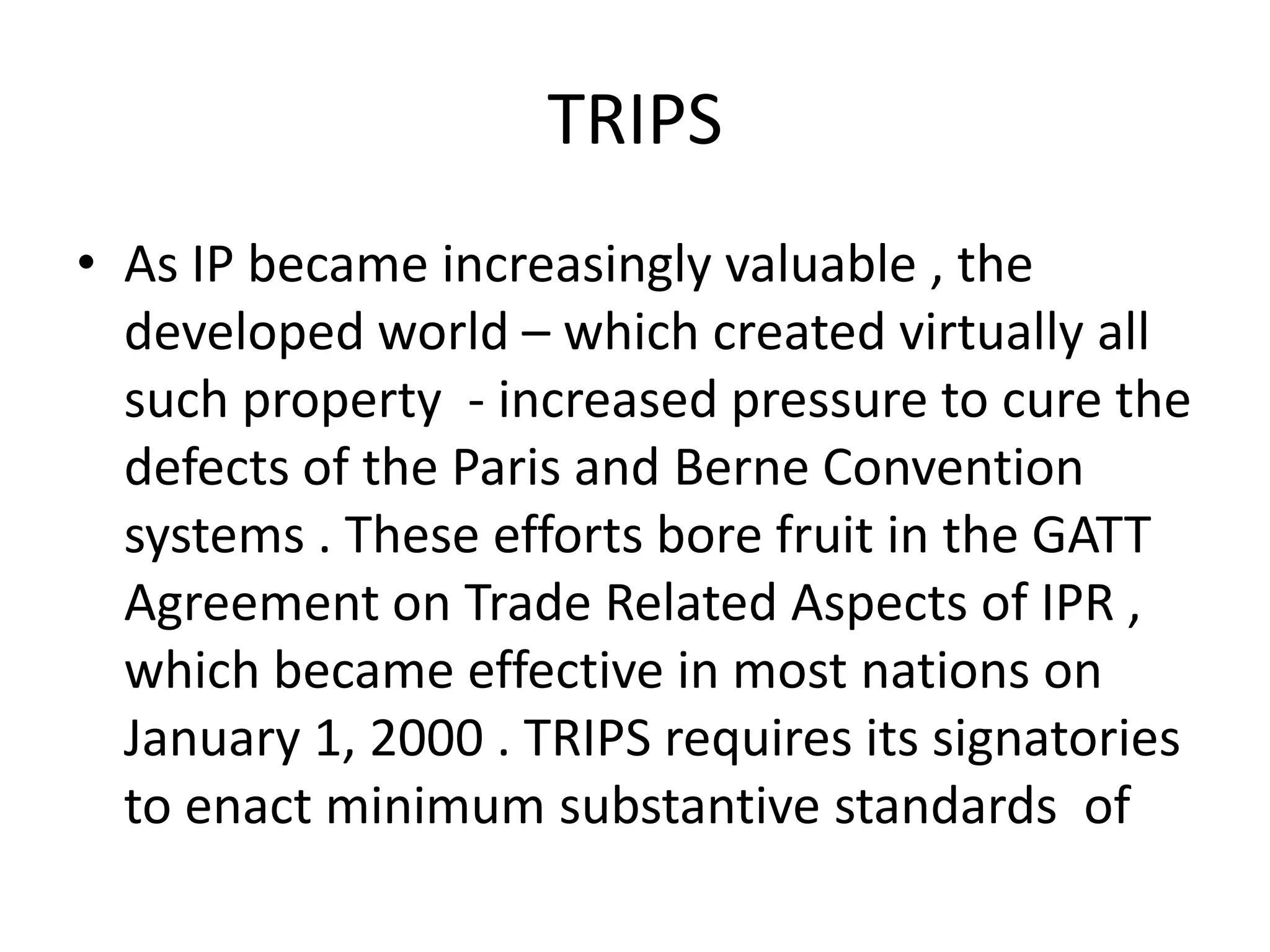 TRIPS
• As IP became increasingly valuable , the
  developed world – which created virtually all
  such property - increased pressure to cure the
  defects of the Paris and Berne Convention
  systems . These efforts bore fruit in the GATT
  Agreement on Trade Related Aspects of IPR ,
  which became effective in most nations on
  January 1, 2000 . TRIPS requires its signatories
  to enact minimum substantive standards of
 