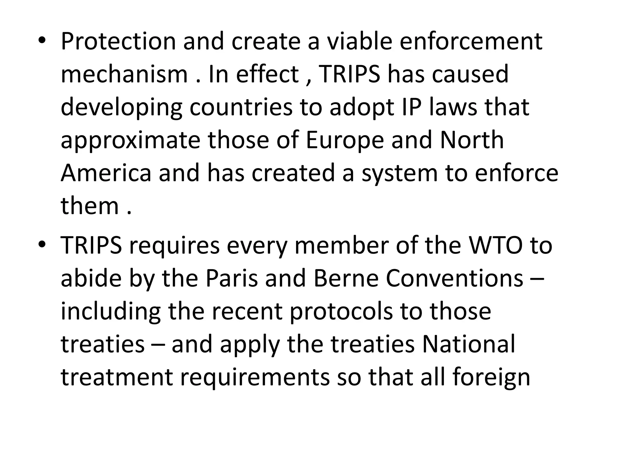 • Protection and create a viable enforcement
  mechanism . In effect , TRIPS has caused
  developing countries to adopt IP laws that
  approximate those of Europe and North
  America and has created a system to enforce
  them .
• TRIPS requires every member of the WTO to
  abide by the Paris and Berne Conventions –
  including the recent protocols to those
  treaties – and apply the treaties National
  treatment requirements so that all foreign
 
