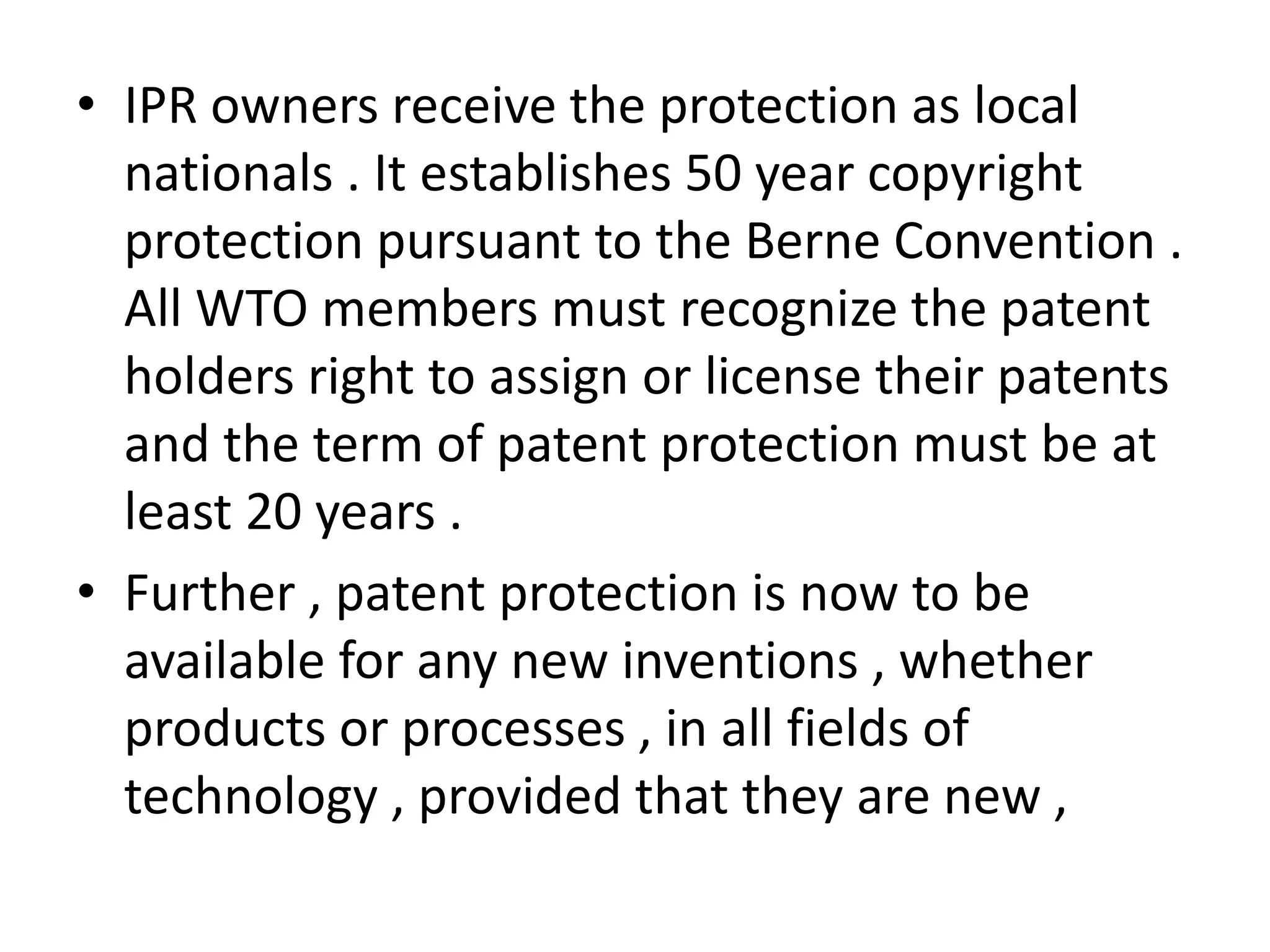 • IPR owners receive the protection as local
  nationals . It establishes 50 year copyright
  protection pursuant to the Berne Convention .
  All WTO members must recognize the patent
  holders right to assign or license their patents
  and the term of patent protection must be at
  least 20 years .
• Further , patent protection is now to be
  available for any new inventions , whether
  products or processes , in all fields of
  technology , provided that they are new ,
 