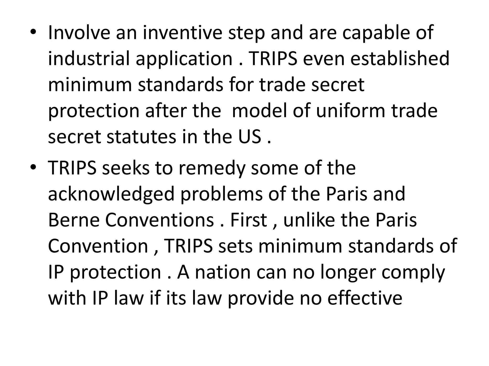 • Involve an inventive step and are capable of
  industrial application . TRIPS even established
  minimum standards for trade secret
  protection after the model of uniform trade
  secret statutes in the US .
• TRIPS seeks to remedy some of the
  acknowledged problems of the Paris and
  Berne Conventions . First , unlike the Paris
  Convention , TRIPS sets minimum standards of
  IP protection . A nation can no longer comply
  with IP law if its law provide no effective
 