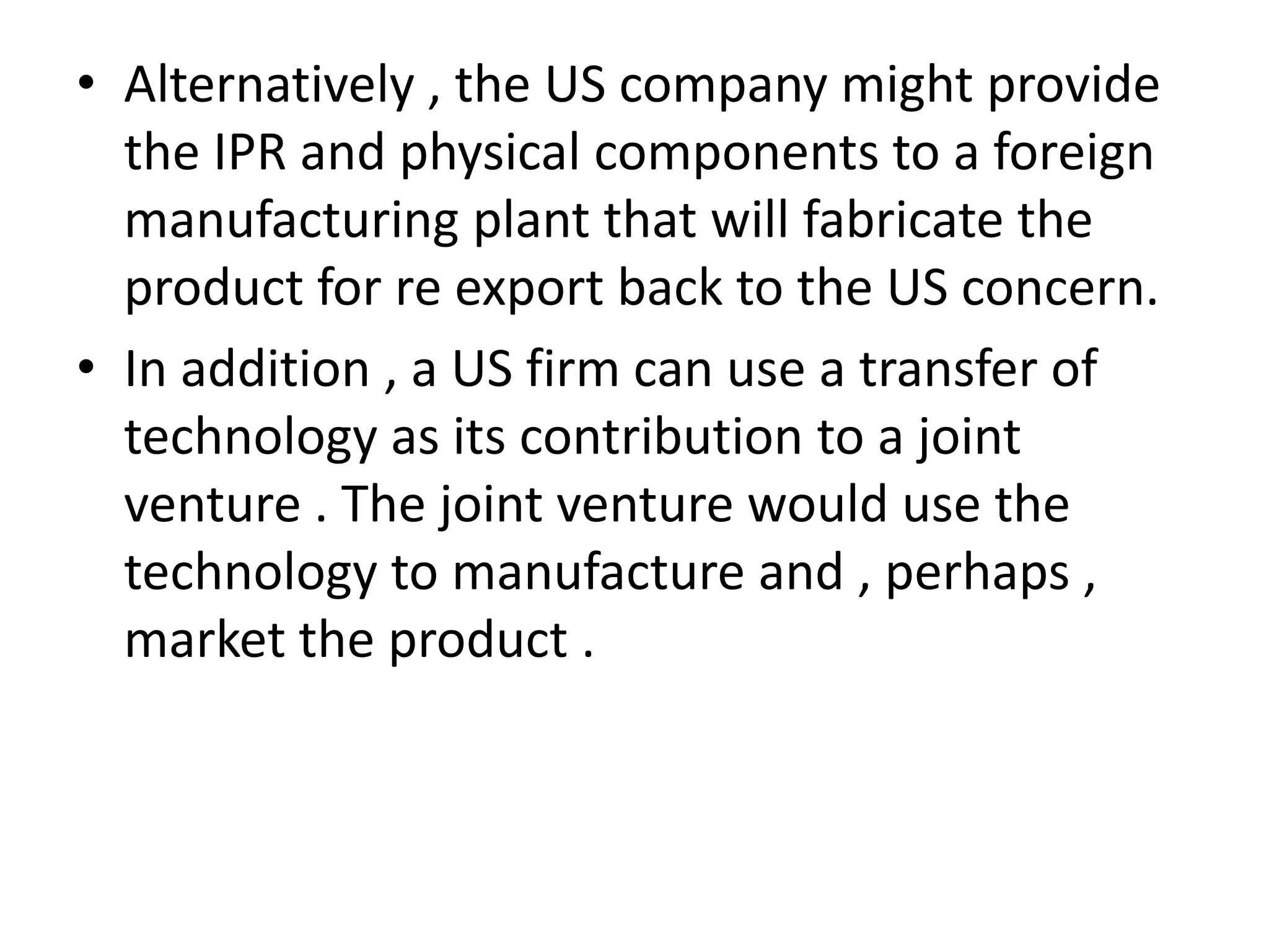 • Alternatively , the US company might provide
  the IPR and physical components to a foreign
  manufacturing plant that will fabricate the
  product for re export back to the US concern.
• In addition , a US firm can use a transfer of
  technology as its contribution to a joint
  venture . The joint venture would use the
  technology to manufacture and , perhaps ,
  market the product .
 