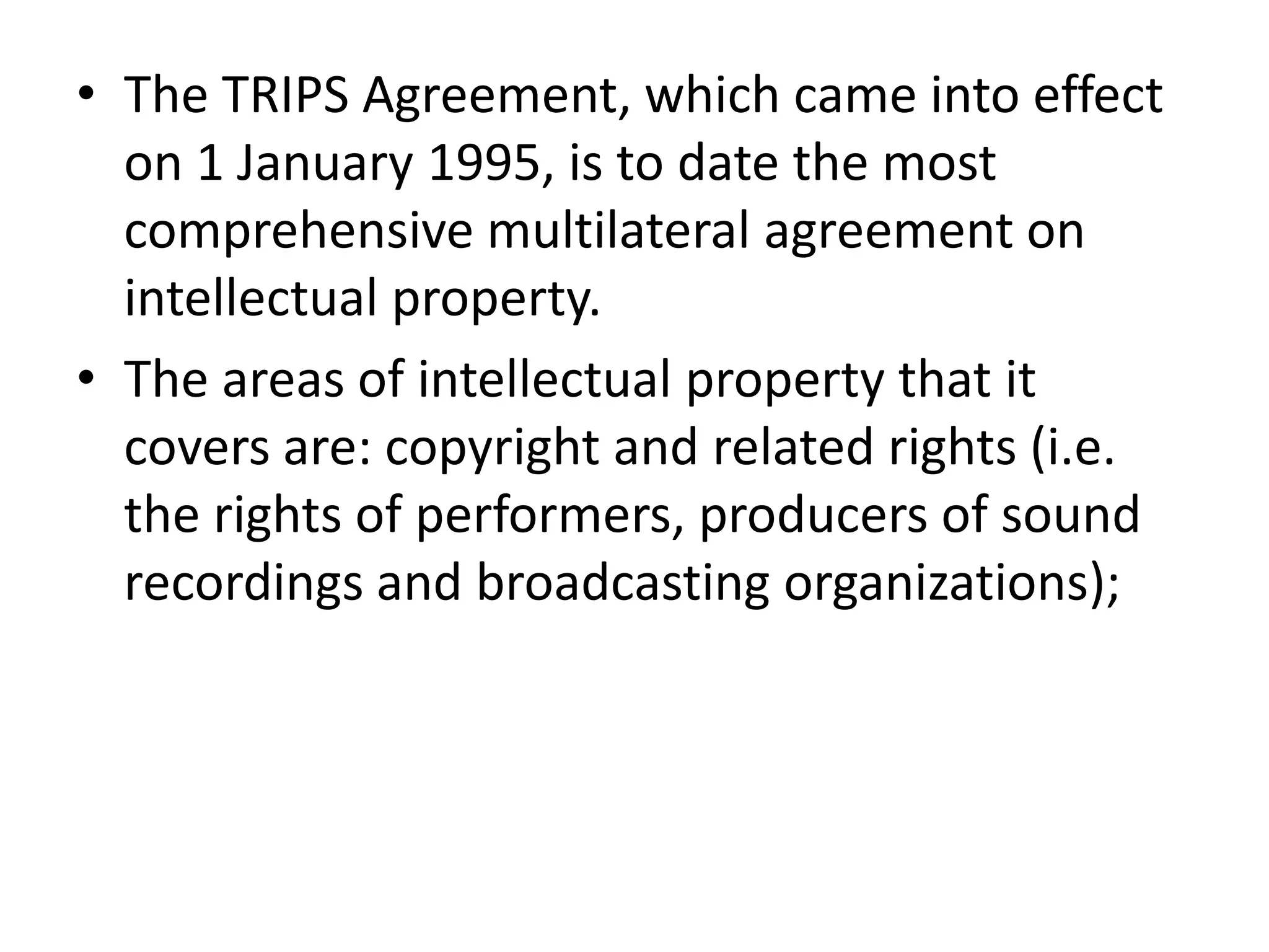 • The TRIPS Agreement, which came into effect
  on 1 January 1995, is to date the most
  comprehensive multilateral agreement on
  intellectual property.
• The areas of intellectual property that it
  covers are: copyright and related rights (i.e.
  the rights of performers, producers of sound
  recordings and broadcasting organizations);
 