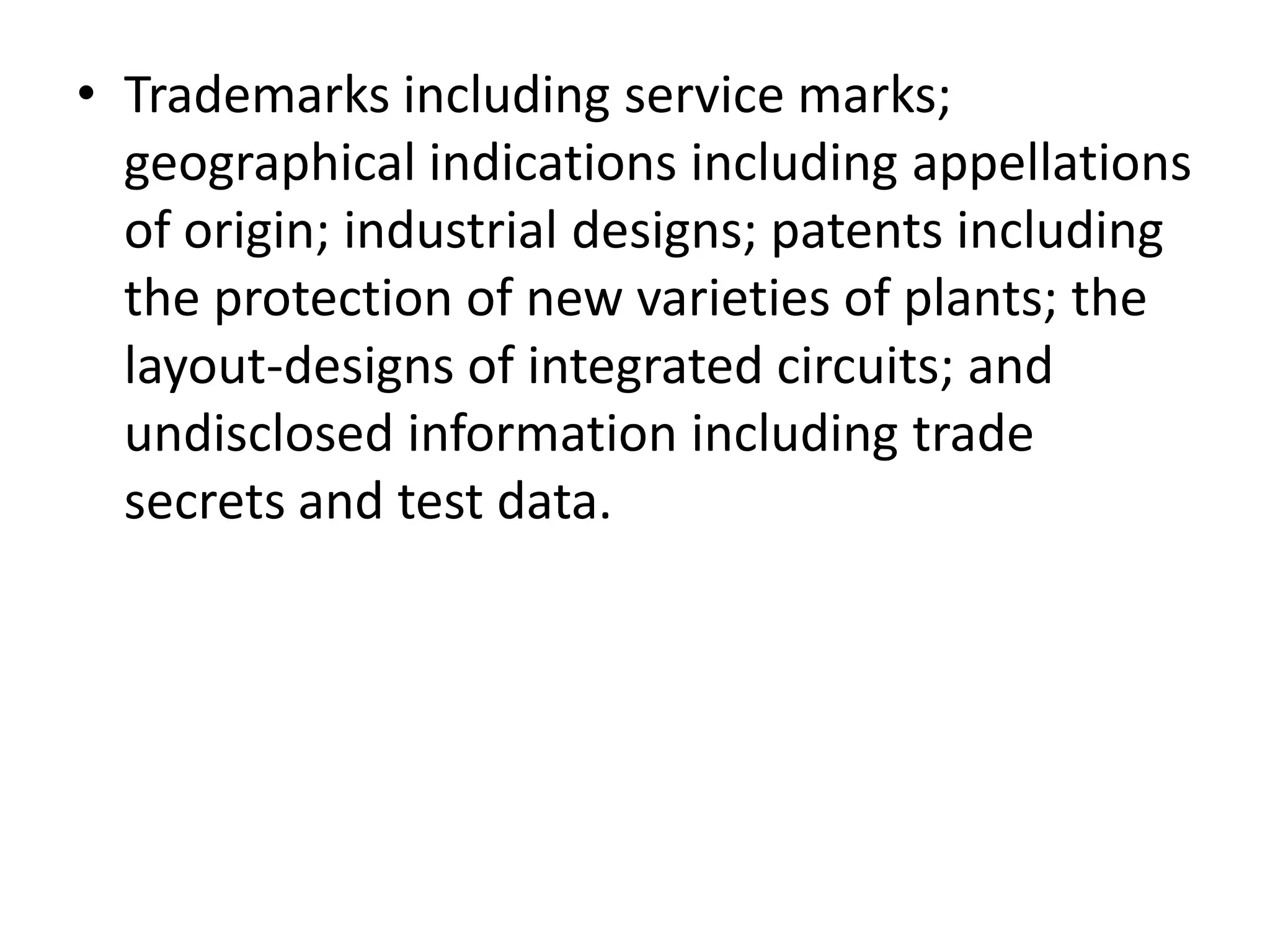 • Trademarks including service marks;
  geographical indications including appellations
  of origin; industrial designs; patents including
  the protection of new varieties of plants; the
  layout-designs of integrated circuits; and
  undisclosed information including trade
  secrets and test data.
 
