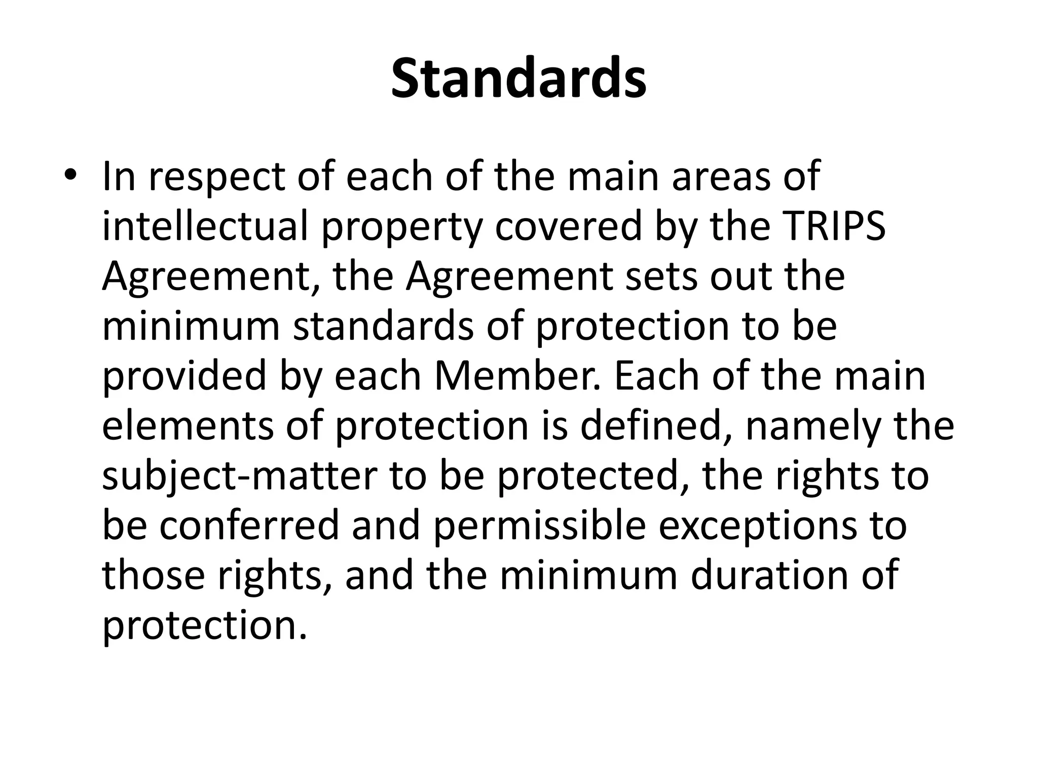 Standards
• In respect of each of the main areas of
  intellectual property covered by the TRIPS
  Agreement, the Agreement sets out the
  minimum standards of protection to be
  provided by each Member. Each of the main
  elements of protection is defined, namely the
  subject-matter to be protected, the rights to
  be conferred and permissible exceptions to
  those rights, and the minimum duration of
  protection.
 