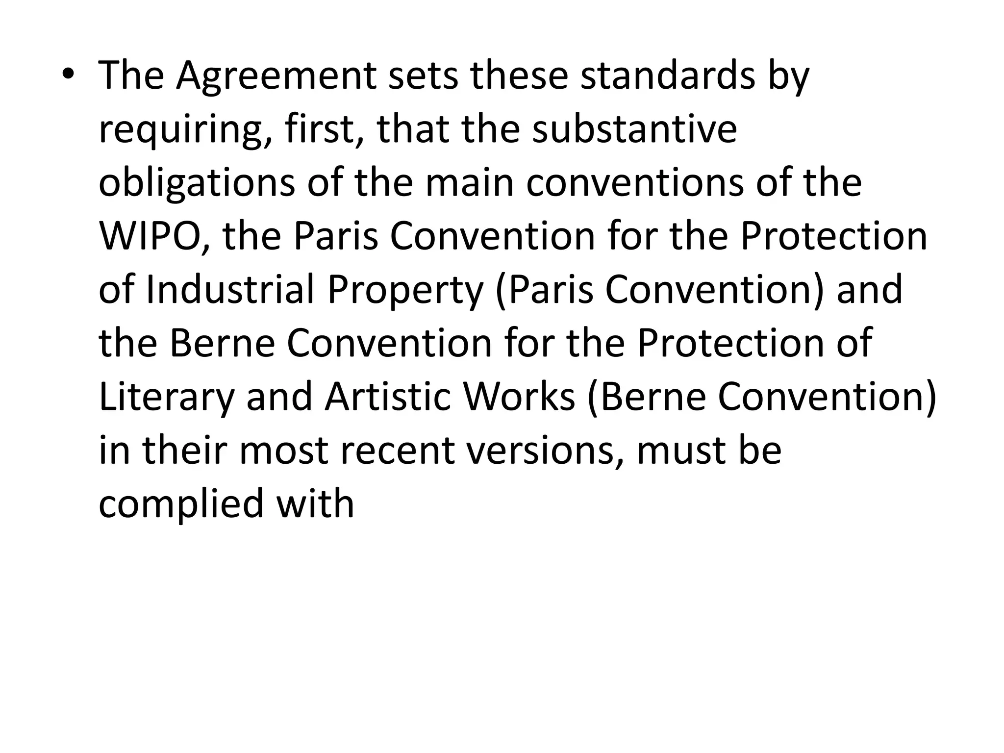 • The Agreement sets these standards by
  requiring, first, that the substantive
  obligations of the main conventions of the
  WIPO, the Paris Convention for the Protection
  of Industrial Property (Paris Convention) and
  the Berne Convention for the Protection of
  Literary and Artistic Works (Berne Convention)
  in their most recent versions, must be
  complied with
 