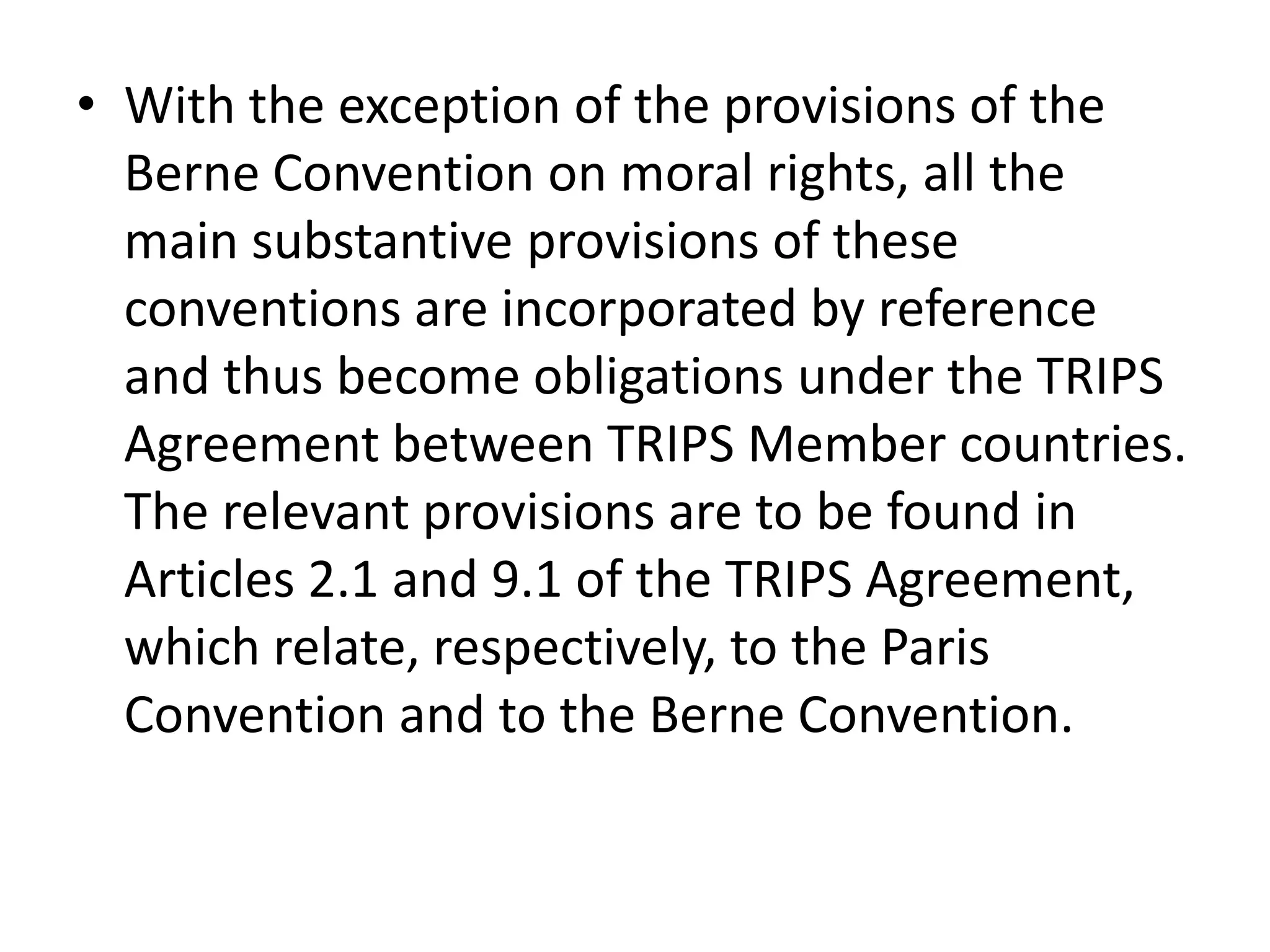 • With the exception of the provisions of the
  Berne Convention on moral rights, all the
  main substantive provisions of these
  conventions are incorporated by reference
  and thus become obligations under the TRIPS
  Agreement between TRIPS Member countries.
  The relevant provisions are to be found in
  Articles 2.1 and 9.1 of the TRIPS Agreement,
  which relate, respectively, to the Paris
  Convention and to the Berne Convention.
 