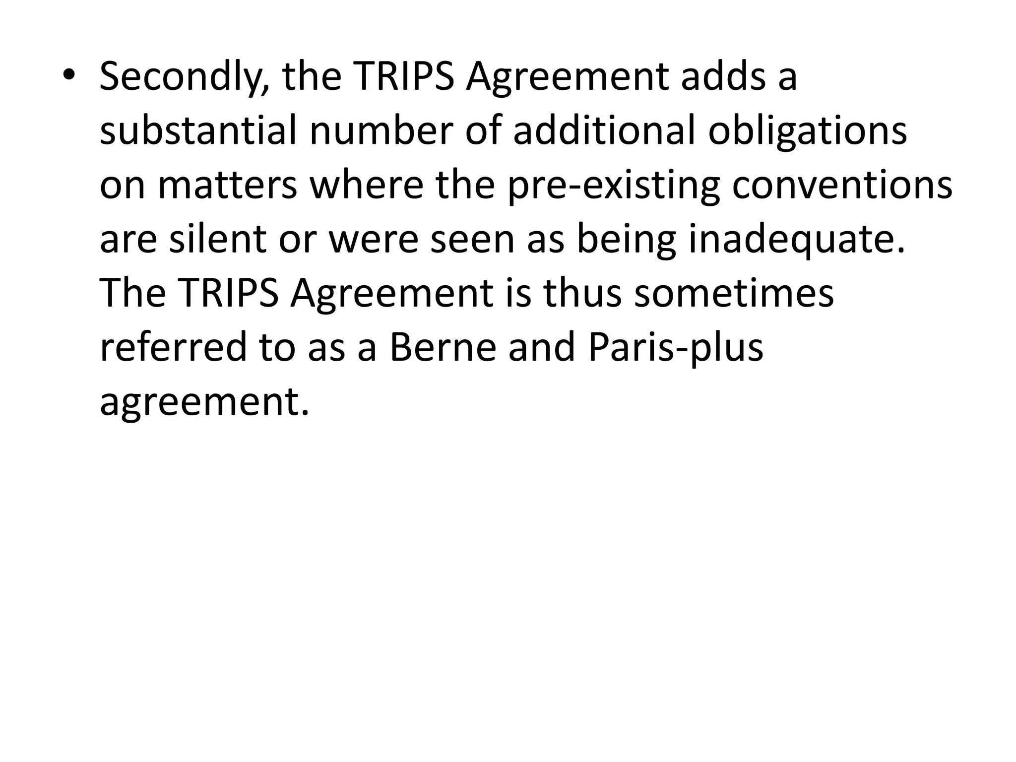 • Secondly, the TRIPS Agreement adds a
  substantial number of additional obligations
  on matters where the pre-existing conventions
  are silent or were seen as being inadequate.
  The TRIPS Agreement is thus sometimes
  referred to as a Berne and Paris-plus
  agreement.
 