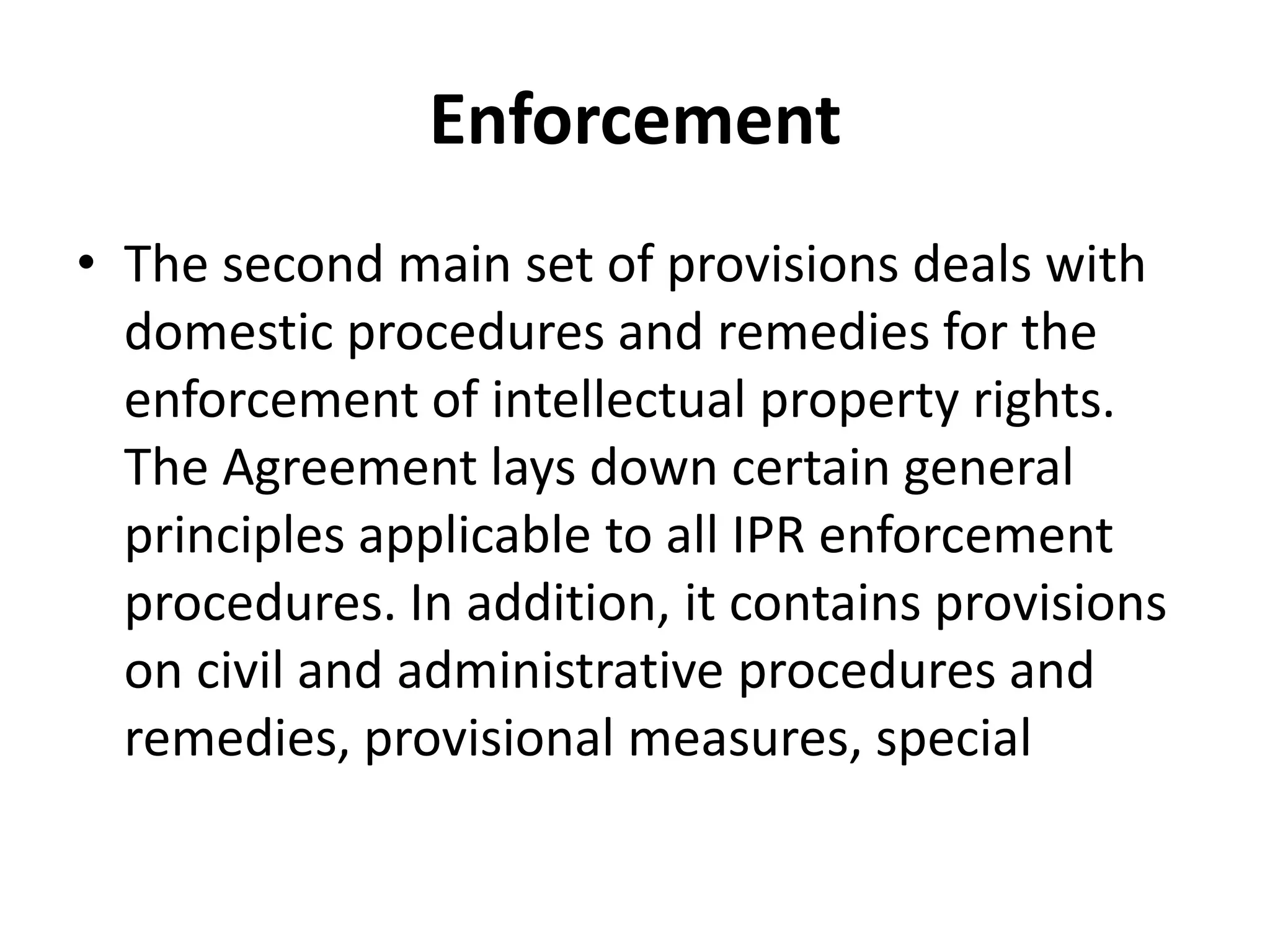 Enforcement
• The second main set of provisions deals with
  domestic procedures and remedies for the
  enforcement of intellectual property rights.
  The Agreement lays down certain general
  principles applicable to all IPR enforcement
  procedures. In addition, it contains provisions
  on civil and administrative procedures and
  remedies, provisional measures, special
 