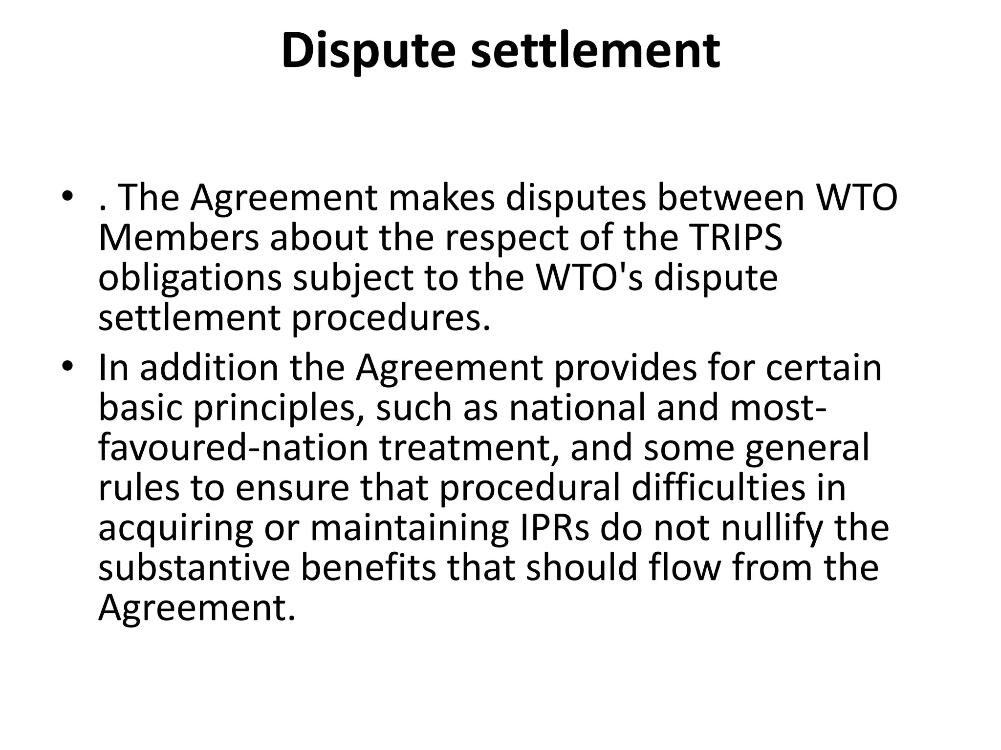 Dispute settlement

• . The Agreement makes disputes between WTO
  Members about the respect of the TRIPS
  obligations subject to the WTO's dispute
  settlement procedures.
• In addition the Agreement provides for certain
  basic principles, such as national and most-
  favoured-nation treatment, and some general
  rules to ensure that procedural difficulties in
  acquiring or maintaining IPRs do not nullify the
  substantive benefits that should flow from the
  Agreement.
 