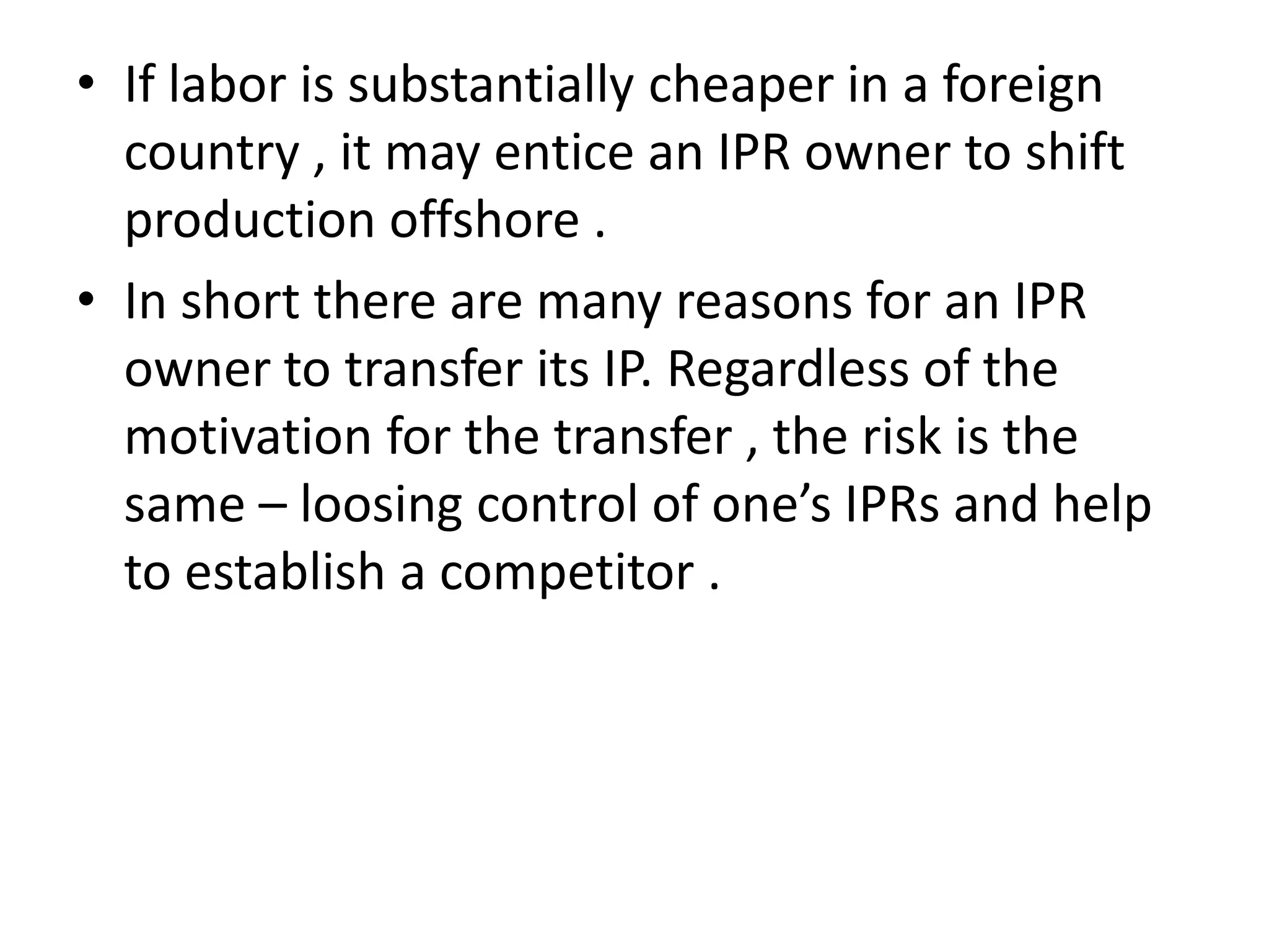 • If labor is substantially cheaper in a foreign
  country , it may entice an IPR owner to shift
  production offshore .
• In short there are many reasons for an IPR
  owner to transfer its IP. Regardless of the
  motivation for the transfer , the risk is the
  same – loosing control of one’s IPRs and help
  to establish a competitor .
 