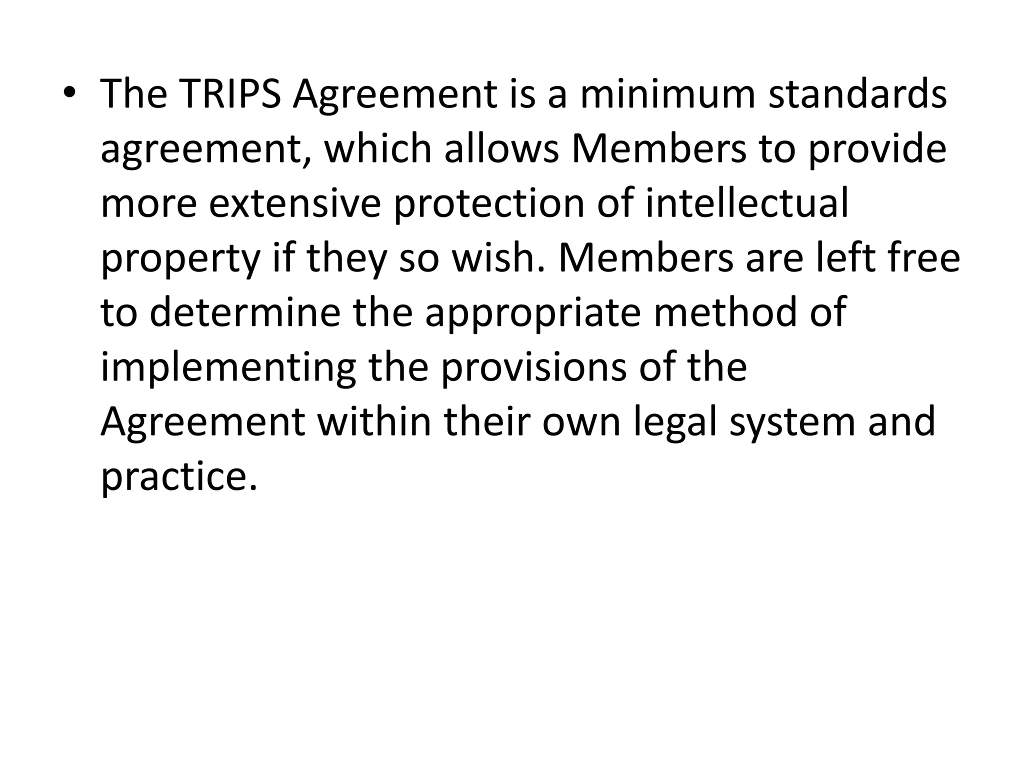 • The TRIPS Agreement is a minimum standards
  agreement, which allows Members to provide
  more extensive protection of intellectual
  property if they so wish. Members are left free
  to determine the appropriate method of
  implementing the provisions of the
  Agreement within their own legal system and
  practice.
 