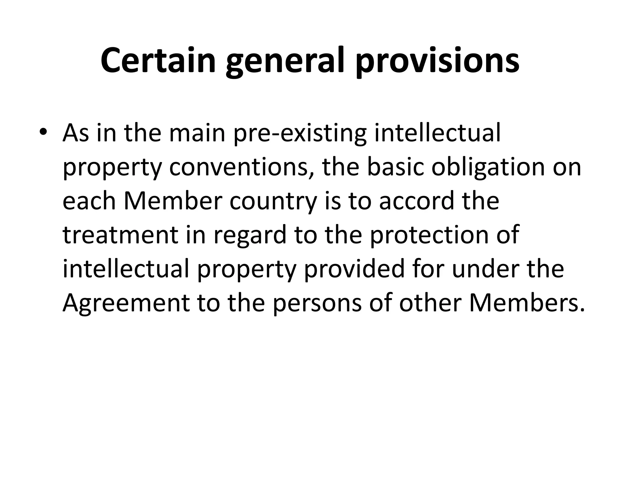 Certain general provisions
• As in the main pre-existing intellectual
  property conventions, the basic obligation on
  each Member country is to accord the
  treatment in regard to the protection of
  intellectual property provided for under the
  Agreement to the persons of other Members.
 