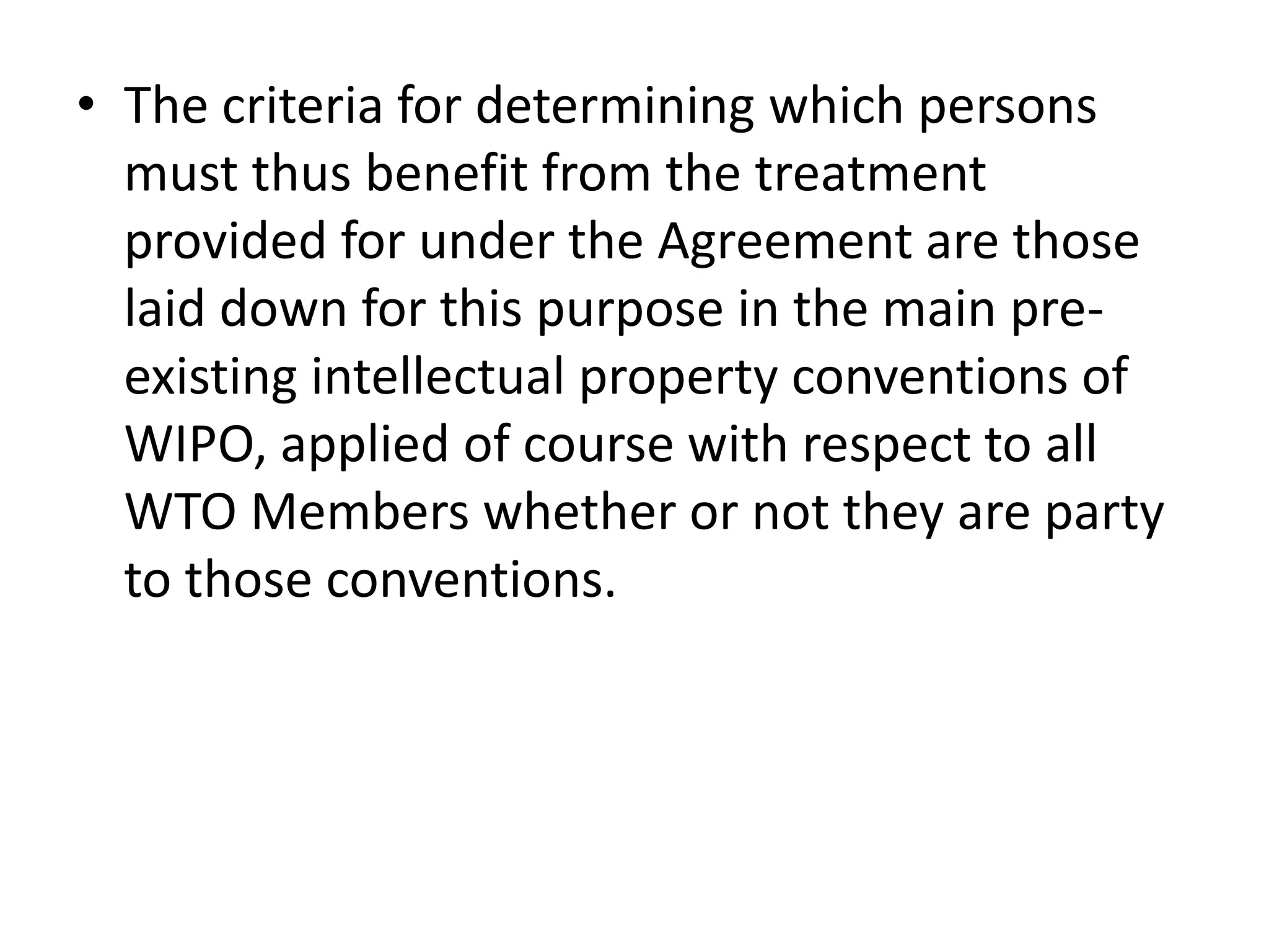 • The criteria for determining which persons
  must thus benefit from the treatment
  provided for under the Agreement are those
  laid down for this purpose in the main pre-
  existing intellectual property conventions of
  WIPO, applied of course with respect to all
  WTO Members whether or not they are party
  to those conventions.
 