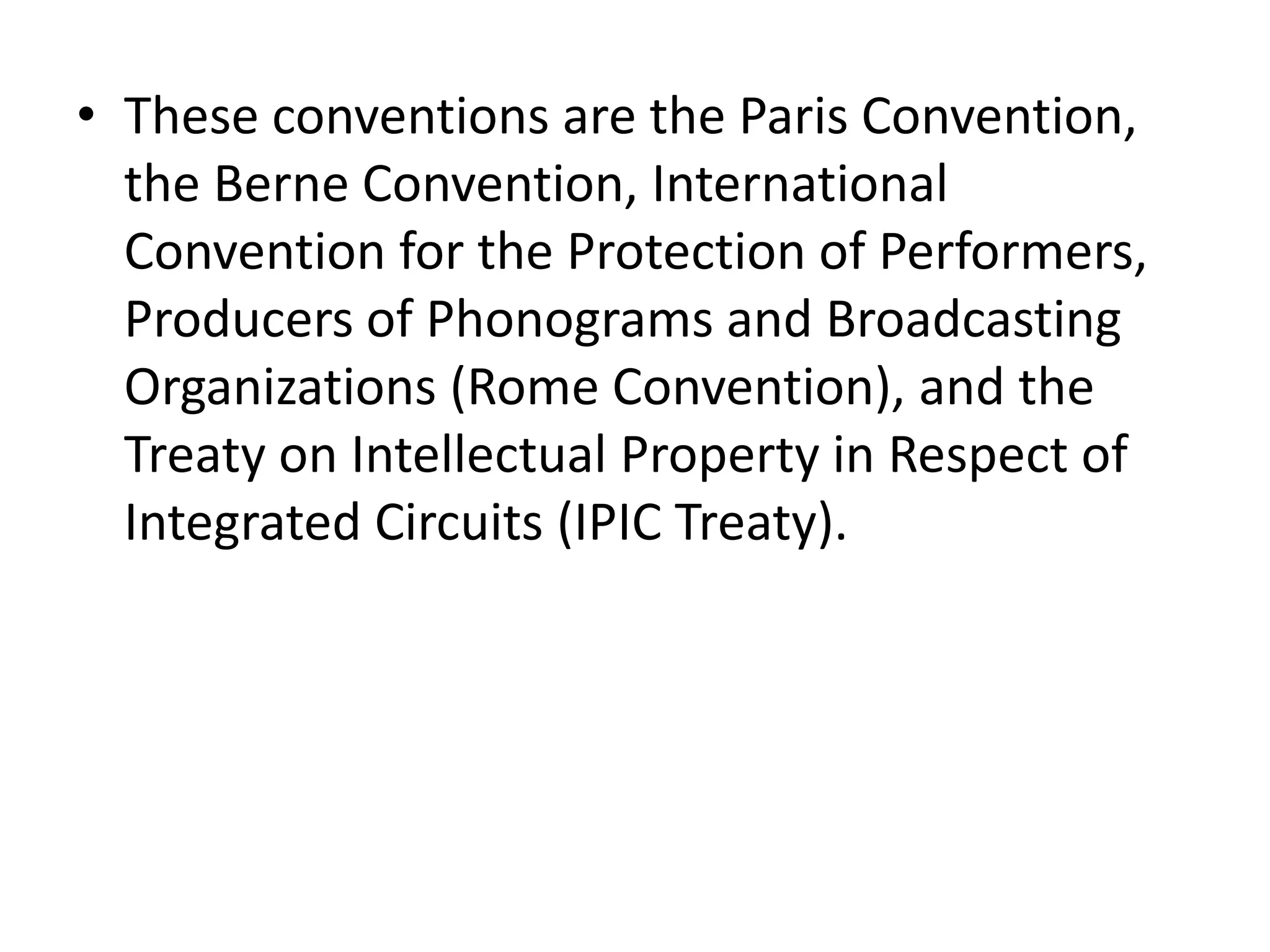 • These conventions are the Paris Convention,
  the Berne Convention, International
  Convention for the Protection of Performers,
  Producers of Phonograms and Broadcasting
  Organizations (Rome Convention), and the
  Treaty on Intellectual Property in Respect of
  Integrated Circuits (IPIC Treaty).
 