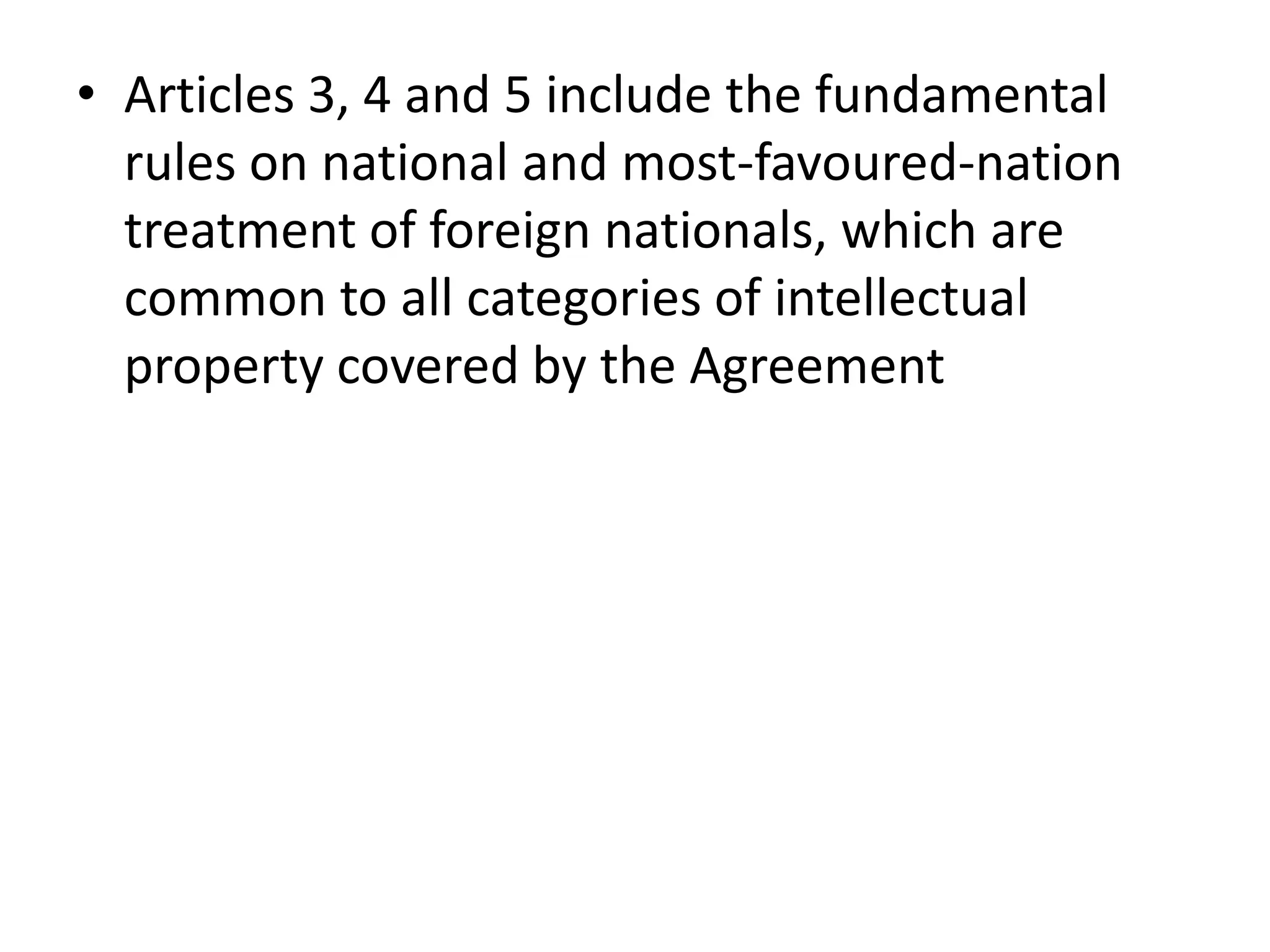 • Articles 3, 4 and 5 include the fundamental
  rules on national and most-favoured-nation
  treatment of foreign nationals, which are
  common to all categories of intellectual
  property covered by the Agreement
 
