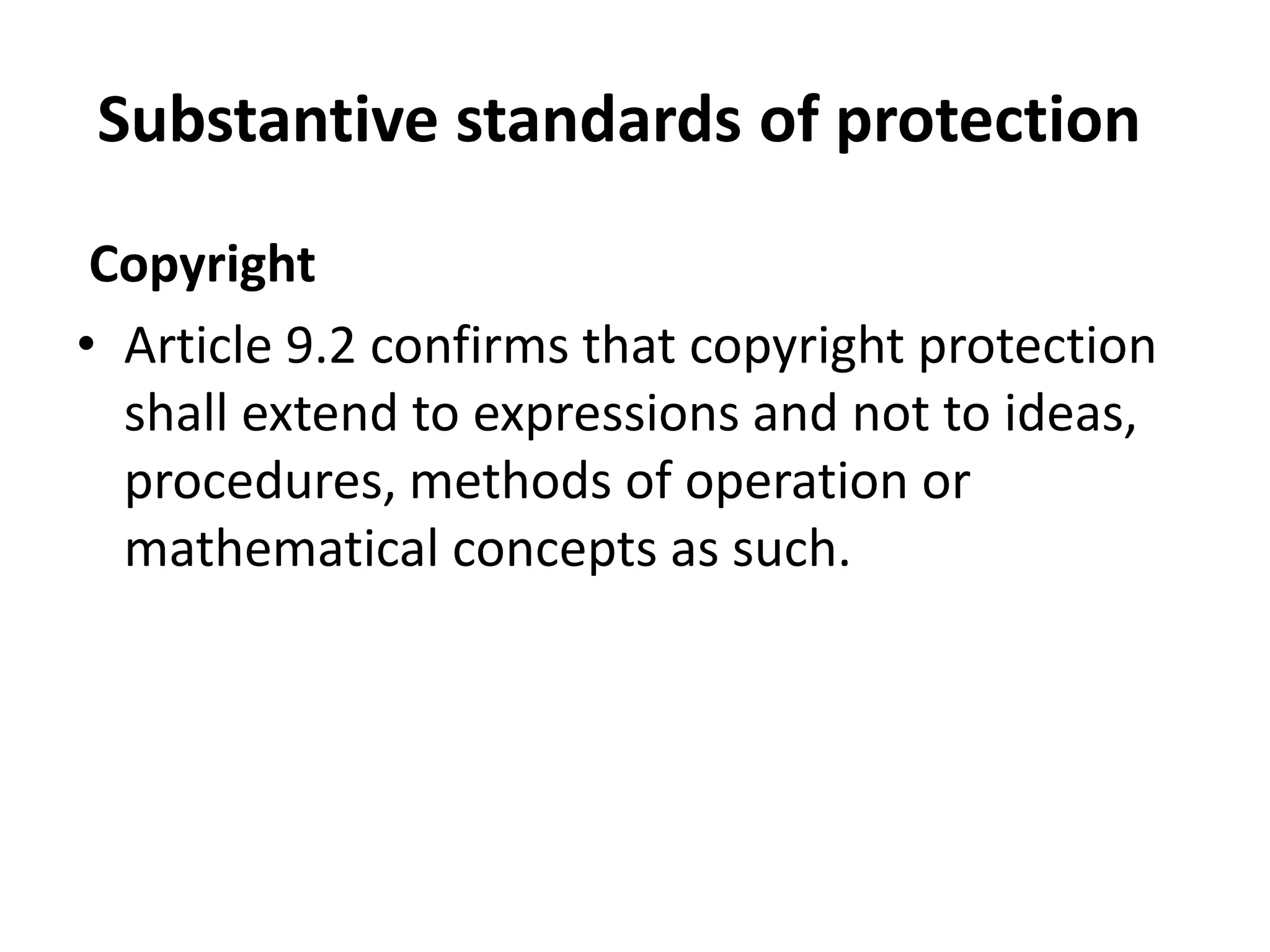 Substantive standards of protection
 Copyright
• Article 9.2 confirms that copyright protection
  shall extend to expressions and not to ideas,
  procedures, methods of operation or
  mathematical concepts as such.
 