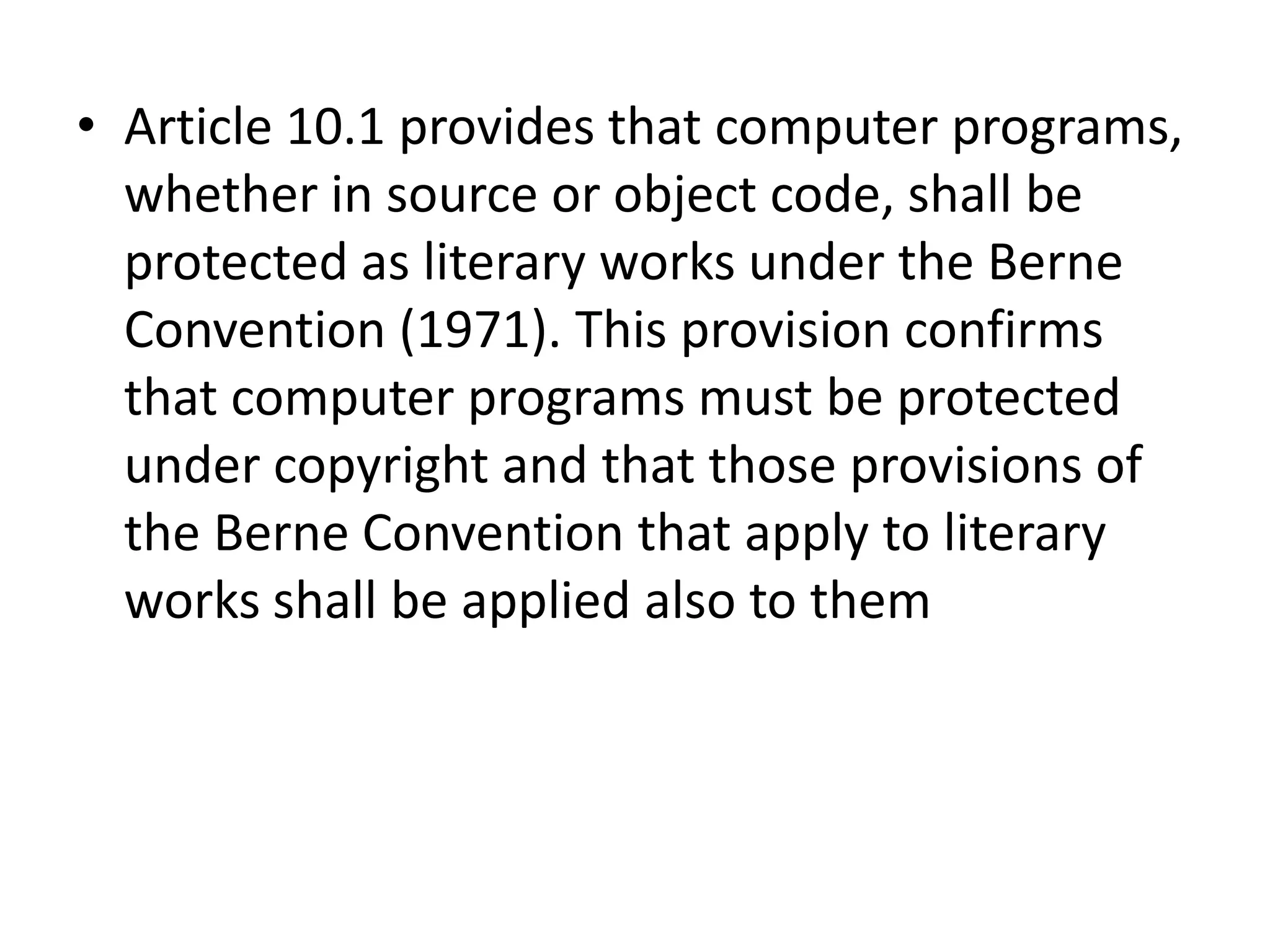 • Article 10.1 provides that computer programs,
  whether in source or object code, shall be
  protected as literary works under the Berne
  Convention (1971). This provision confirms
  that computer programs must be protected
  under copyright and that those provisions of
  the Berne Convention that apply to literary
  works shall be applied also to them
 