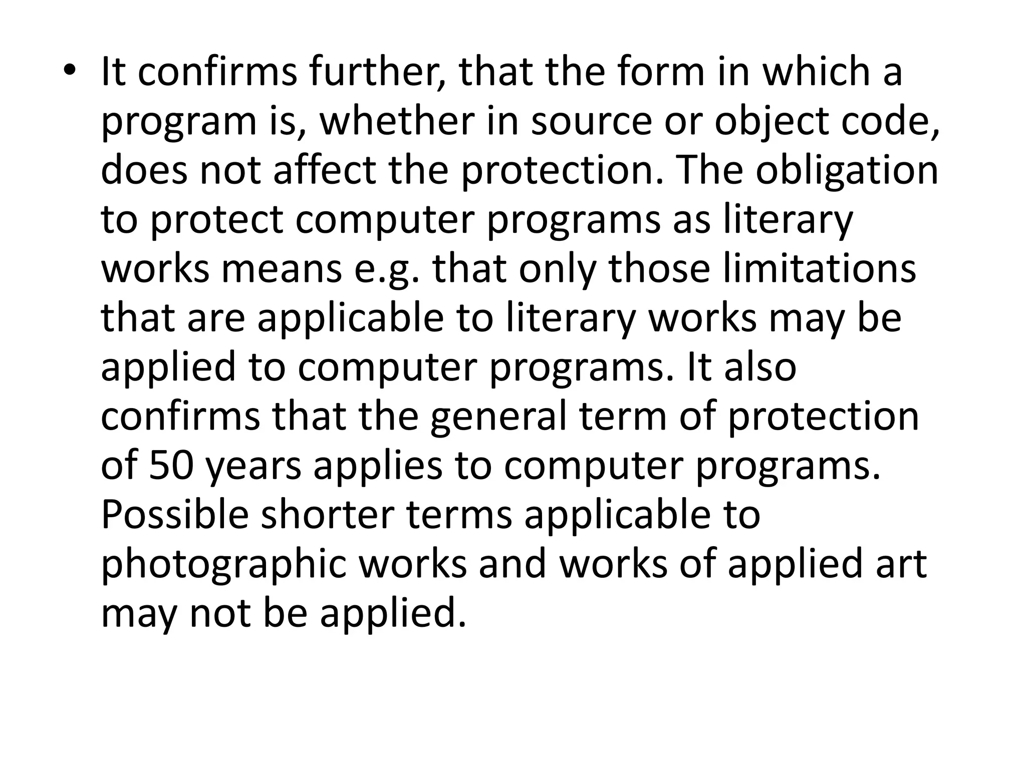 • It confirms further, that the form in which a
  program is, whether in source or object code,
  does not affect the protection. The obligation
  to protect computer programs as literary
  works means e.g. that only those limitations
  that are applicable to literary works may be
  applied to computer programs. It also
  confirms that the general term of protection
  of 50 years applies to computer programs.
  Possible shorter terms applicable to
  photographic works and works of applied art
  may not be applied.
 