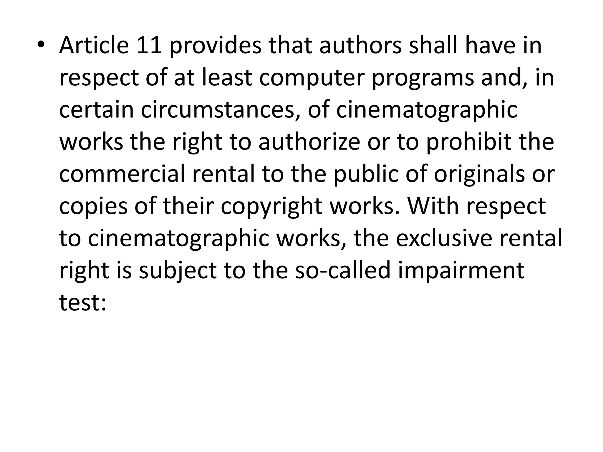 • Article 11 provides that authors shall have in
  respect of at least computer programs and, in
  certain circumstances, of cinematographic
  works the right to authorize or to prohibit the
  commercial rental to the public of originals or
  copies of their copyright works. With respect
  to cinematographic works, the exclusive rental
  right is subject to the so-called impairment
  test:
 